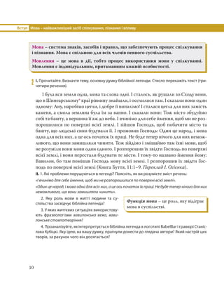 Вступ Мова – найважливіший засіб спілкування, пізнання і впливу
10
Мова – система знаків, засобів і правил, що забезпечують процес спілкування
і пізнання. Мова є спільною для всіх членів певного суспільства.
Мовлення – це мова в дії, тобто процес використання мови у спілкуванні.
Мовлення є індивідуальним, притаманним кожній особистості.
2 І. Прочитайте. Визначте тему, основну думку біблійної легенди. Стисло перекажіть текст (три-
чотири речення).
І була вся земля одна, мова та слова одні. І сталось, як рушали зо Сходу вони,
що в Шинеарському* краї рівнину знайшли, і оселилися там. І сказали вони один
одному: Ану, наробімо цегли, і добре її випалімо! І сталася цегла для них замість
каменя, а смола земляна була їм за вапно. І сказали вони: Тож місто збудуймо
собі та башту, а вершина її аж до неба. І вчинімо для себе ймення, щоб ми не роз-
порошилися по поверхні всієї землі. І зійшов Господь, щоб побачити місто та
башту, що людські сини будували її. І промовив Господь: Один це народ, і мова
одна для всіх них, а це ось початок їх праці. Не буде тепер нічого для них немож-
ливого, що вони замишляли чинити. Тож зійдімо і змішаймо там їхні мови, щоб
не розуміли вони мови один одного. І розпорошив їх звідти Господь по поверхні
всієї землі, і вони перестали будувати те місто. І тому-то названо ймення йому:
Вавилон, бо там помішав Господь мову всієї землі. І розпорошив їх звідти Гос-
подь по поверхні всієї землі (Книга Буття, 11:1–9. Переклад І. Огієнка).
ІІ. 1. Які проблеми порушуються в легенді? Поясніть, як ви розумієте зміст речень:
«І вчинімо для себе ймення, щоб ми не розпорошилися по поверхні всієї землі».
«Один це народ, і мова одна для всіх них, а це ось початок їх праці. Не буде тепер нічого для них
неможливого, що вони замишляли чинити».
2. Яку роль мови в житті людини та су-
спільства засвідчує біблійна легенда?
3. У яких життєвих ситуаціях використову-
ють фразеологізми вавилонська вежа, вави-
лонське стовпотворіння?
4. Проаналізуйте, як інтерпретується біблійна легенда в логотипі BabelBar і гравюрі Станіс-
лава Кубіцкі. Яку ідею, на вашу думку, прагнули донести до глядача автори? Який настрій цих
творів, за рахунок чого він досягається?
Функція мови – це роль, яку відіграє
мова в суспільстві.
 