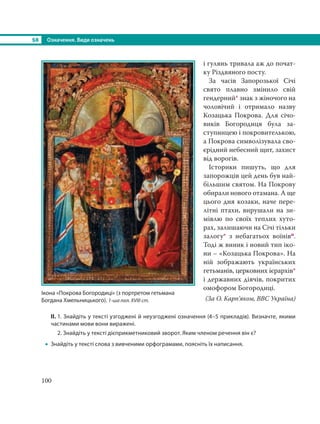 §8 Означення. Види означень
100
і гулянь тривала аж до почат-
ку Різдвяного посту.
За часів Запорозької Січі
свято плавно змінило свій
гендерний* знак з жіночого на
чоловічий і отримало назву
Козацька Покрова. Для січо-
виків Богородиця була за-
ступницею і покровителькою,
а Покрова символізувала сво-
єрідний небесний щит, захист
від ворогів.
Історики пишуть, що для
запорожців цей день був най-
більшим святом. На Покрову
обирали нового отамана. А ще
цього дня козаки, наче пере-
літні птахи, вирушали на зи-
мівлю по своїх теплих хуто-
рах, залишаючи на Січі тільки
залогу* з небагатьох воїнівп.
Тоді ж виник і новий тип іко-
ни – «Козацька Покрова». На
ній зображають українських
гетьманів, церковних ієрархів*
і державних діячів, покритих
омофором Богородиці.
(За О. Карп’яком, BBC Україна)
ІІ. 1. Знайдіть у тексті узгоджені й неузгоджені означення (4–5 прикладів). Визначте, якими
частинами мови вони виражені.
2. Знайдіть у тексті дієприкметниковий зворот. Яким членом речення він є?
 Знайдіть у тексті слова з вивченими орфограмами, поясніть їх написання.
Ікона «Покрова Богородиці» (з портретом гетьмана
Богдана Хмельницького). 1-ша пол. XVIII ст.
 