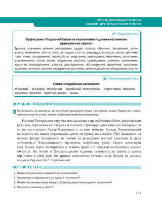 101
ПРОСТЕ ДВОСКЛАДНЕ РЕЧЕННЯ
ГОЛОВНІ І ДРУГОРЯДНІ ЧЛЕНИ РЕЧЕННЯ
Пишемо так
Орфограма «Подвоєні букви на позначення подовженої вимови
приголосних звуків»
Зрання, значення, уміння, оволодіння, суддя, галуззя, обличчя, піклування, зілля,
життя, навмання, сміття, Ілля, затишшя, стаття, знаряддя, колосся, рілля, цвітіння,
павутиння, походження, тисячоліття, звертання, чергування, мовлення, запитання,
узагальнення, сіллю, ніччю, вірування, весілля, приміщення, каміння, закінчення,
завзяття, вирощування, узлісся, дослідження, обговорення, проміння, прохання,
дихання,світання,насіння,насадження,востаннє,заняття,рішення,обладнання,взуття.
Наголошуємо так
Слова з подвійним наголосом
М’я´зовий – м’язови´й, пе´рвісний – перві´сний, переста´рок – пере´старок, по´милка –
поми´лка, прости´й – про´стий, та´кож – тако´ж.
ДОМАШНЄ ЗАВДАННЯ
119 Перепишіть, вставляючи, де потрібно, пропущені букви і розділові знаки. Підкресліть озна-
чення, визначте їх тип, якими частинами мови вони виражені.
НаіконіБогородицястрункамолодажінказпр..вабливимоблич..ямрозвівши
руки над персонажами накрила їх плащем. Праворуч дивлячись на Богородицю
молит..ся єпископ Лазар Баранович а за ним монахи. Богдан Хмельницький
на відміну від інших персонажів дивит..ся прямо на глядача. (Не) зважаючи на
велику фігуру Богородиці на значні за розмірами постаті єпископа й царя
зображен..я Хмельницького пр..вертає найбільшу увагу. Цього досягнуто
(не)  тільки через використан..я темних фарб а й завдяки особливому виразу
облич..я. На голові в Хмельницького ч..рвона гетьман..с..ка шапка з двома
пір..їнами у лівій руці він тримає позолочену гетьман..с..ку булаву як символ
влади в Україні (За І. Черняковим).
ПЕРЕВІРТЕ СЕБЕ
1. Який член речення називається означенням?
2. Чим можуть виражатися узгоджені означення?
3. Якими частинами мови можуть бути виражені неузгоджені означення?
4. Яка роль означень у тексті?
 