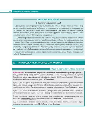 §9 Прикладка як різновид означення
102
КУЛЬТУРА МОВЛЕННЯ
З другого чи іншого боку?
Донедавна, характеризуючи щось, уживали з одного боку, з другого боку. Тепер
другого нерідко замінюють на іншого, із чим дехто не погоджується, бо вважає, що
за допомогою цієї парної словосполуки зіставляють двоє явищ, тісно пов’язані між
собою: наявність одного передбачає наявність другого: в одній руці, у другій..; одне
око, друге..; на одному березі річки, на другому…
Ті, хто використовує словосполуку з одного боку, з іншого боку, не обмежує її лише
двома аспектами аналізу чого-небудь, бо може бути: з одного боку, з іншого боку, а ще
з іншого боку. Крім того, форму одного тут ужито зі значеннями займенників цього,
такого, якогось, тобто з одного боку – це те саме, що із цього (такого, якогось) боку
(погляду). Наприклад: Із такого боку (погляду), штучні вітаміни корисні, а з іншо-
го – небезпечні і З одного боку, штучні вітаміни корисні, а з іншого – небезпечні.
Саме тому українською мовою правильно вживати з одного боку, з іншого боку
(За К. Городенською).
§9 ПРИКЛАДКА ЯК РІЗНОВИД ОЗНАЧЕННЯ
«Буду я навчатись мови золотої»
Прикладка – це означення, виражене іменником. Прикладка характеризує пред-
мет, даючи йому іншу назву: Озеро Світязь – одне з найкрасивіших в Україні.
Українська хата-праматір має цілий ряд оберегів (В. Скуратівський). Мій молод-
ший брат любить читати журнал «Пізнайко».
Прикладки вказують на різні якості предмета або особи (красуня наречена), заняття,
професію (мама-лікар), вік (брати-однолітки), національність (друг-поляк), гео-
графічні назви (річка Рось), назви газет, книжок, підприємств (завод «Радар») тощо.
Прикладка може пояснювати головні і другорядні члени речення, може бути оди-
ничною (вираженою одним словом) і поширеною (вираженою словосполученням).
З двох іменників – власного імені людини й загальної назви – прикладкою є загаль-
на назва: Учитель музики Людмила Петрівна, гетьман Сагайдачний.
З двох іменників – власної назви міст, сіл, річок, озер тощо й загальної назви – при-
кладкою є власна назва: гори Медобори, річка Ятрань.
 