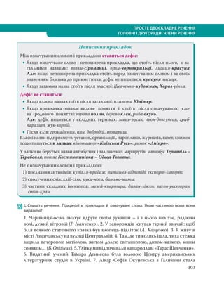 103
ПРОСТЕ ДВОСКЛАДНЕ РЕЧЕННЯ
ГОЛОВНІ І ДРУГОРЯДНІ ЧЛЕНИ РЕЧЕННЯ
Написання прикладок
Між означуваним словом і прикладкою ставиться дефіс:
 Якщо означуване слово і непоширена прикладка, що стоїть після нього, є за-
гальними назвами: вовки-сіроманці, орли-чорнокрильці, лисиця-красуня.
Але: якщо непоширена прикладка стоїть перед означуваним словом і за своїм
значенням близька до прикметника, дефіс не пишеться: красуня лисиця.
 Якщо загальна назва стоїть після власної: Шевченко-художник, Хорол-річка.
Дефіс не ставиться:
 Якщо власна назва стоїть після загальної: планета Юпітер.
 Якщо прикладка означає видове  поняття  і  стоïть  пiсля означуваного  сло-
ва  (родового  поняття): трава полин, дерево клен, риба окунь.
Але: дефіс пишеться у складних термінах: заєць-русак, льон-довгунець, гриб-
паразит, жук-короїд.
 Після слів: громадянин, пан, добродій, товариш.
Власні назви підприємств, установ, організацій, пароплавів, журналів, газет, книжок
тощо пишуться в лапках: кінотеатр «Київська Русь», ринок «Дніпро».
У лапки не беруться назви автобусних i залізничних маршрутів: автобус Тернопіль –
Теребовля, потяг Костянтинівка – Одеса-Головна.
Не є означуваним словом і прикладкою:
1) поєднання антонімів: купівля-продаж, питання-відповіді, експорт-імпорт;
2) сполучення слів: хліб-сіль, руки-ноги, батько-мати;
3) частини складних іменників: музей-квартира, диван-ліжко, вагон-ресторан,
стоп-кран.
120 І. Спишіть речення. Підкресліть прикладки й означувані слова. Якою частиною мови вони
виражені?
1. Чарівниця-осінь змахує вдруге своїм рукавом – і з нього вилітає, радіючи
волі, дужий вітровій (Р. Іванченко). 2. У запорожців існував гарний звичай: щоб
біля всякого статечного козака був хлопець-підліток (А. Кащенко). 3. Я живу в
місті Лисичанську на вулиці Центральній. 4. Там, де ти колись ішла, тиха стежка
зацвіла вечоровою матіолою, житом-долею світанковою, дивом-казкою, юним
соняхом…(Б.Олійник).5.Уліткумивідпочивалинапароплаві«ТарасШевченко».
6. Видатний учений Тамара Денисова була головою Центру американських
літературних студій в Україні. 7. Лікар Софія Окуневська з Галичини стала
 