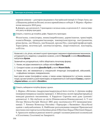 §9 Прикладка як різновид означення
104
першою жінкою – доктором медицини в Австрійській імперії. 8. Озеро Луки, що
у Шацькому районі на Волині, колись приваблювало лебедів. 9. Журнал «Країна»
почав виходити 2010 року.
ІІ. Доведіть, що у реченнях 6, 7 прикладкою є загальна назва, а в реченнях 8, 9 – власна (звер-
ніть увагу на форму присудка).
121Спишіть, ставлячи, де потрібно, дефіс. Підкресліть прикладки.
Фільм/казка, слива/угорка, мишка/шкряботушка, дерево/каштан, трава/пирій,
планета/Венера, громадяни/пасажири, інженер/конструктор, поет/романтик,
річка/Десна, лис/Микита, пан/Коцький, кролик/Пух, санаторій/профілакторій,
Хорол/річка, велетень/дуб, лисичка/сестричка, лікар/стоматолог, жук/короїд,
хліб/сіль.
Назви міст, сіл, річок, які вжиті в ролі прикладки і виражені відмінюваним іменником,
узгоджуються у відмінку з родовою назвою: у місті Ужгороді, із села Молодіжного,
над річкою Бугом.
Зазвичай не узгоджуються, тобто зберігають початкову форму:
1. Назви, які рідко вживаються: собори міста Орв’єто.
2. Складені назви: за селом Давидів Брід; у місті Жовті Води.
3. Назви міст, які вживаються у спеціальній літературі (географічній, військовій),
в офіційних паперах, повідомленнях.
Інші власні назви (географічні назви, а також назви підприємств і установ, книжок
тощо), що виступають у ролі прикладки, не відмінюються: над озером Сиваш, у серіалі
«Зоряні війни», на сайті «Оглядач».
122 Спишіть, вибираючи потрібну форму з дужок.
1. Журнал «Вітчизна» (надрукував/надрукувала) його статтю. 2. Дівчина-шофер
(повернув/повернула) машину праворуч. 3. Бібліотека-музей (придбав/придбала)
невидані рукописи письменника. 4. Кардіолог Сергеєва мені дуже (допоміг/
допомогла). 5. Ми під’їхали до міста (Нововолинськ/Нововолинська). 6. У селі
(Гостра Могила/Гострій Могилі) 2001 року налічувалося 872 (мешканці/меш-
канця). 7. Книжка Всеволода Нестайка «Тореадори з Васюківки» (була/були)
однією з найулюбленіших. 8. Найбільше розчленування поверхні Приазовської
височини спостерігається в басейнах річок (Обитічна і Берда/Обитічної і Берди).
9. Археологи знайшли римські монети-динарiї і залишки римської солекопальнi
в (Солотвино, Солотвинi) на Закарпатті.
 