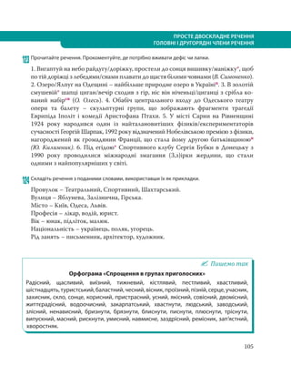 105
ПРОСТЕ ДВОСКЛАДНЕ РЕЧЕННЯ
ГОЛОВНІ І ДРУГОРЯДНІ ЧЛЕНИ РЕЧЕННЯ
123 Прочитайте речення. Прокоментуйте, де потрібно вживати дефіс чи лапки.
1. Вигаптуй на небо райдугу/доріжку, простели до сонця вишивку/маніжку*, щоб
по тій доріжці з лебедями/снами плавати до щастя білими човнами (В. Симоненко).
2. Озеро/Ялпуг на Одещині – найбільше природне озеро в Україніп. 3. В золотій
смушевій* шапці циган/вечір сходив з гір, ніс він ніченьці/циганці з срібла ко-
ваний набірсн (О. Олесь). 4. Обабіч центрального входу  до Одеського театру
опери та балету – скульптурні групи, що зображають фрагменти трагедії
Еврипіда Іполіт і комедії Аристофана Птахи. 5. У місті Сарни на Рівненщині
1924 року народився один із найталановитіших фізиків/експериментаторів
сучасності Георгій Шарпак, 1992 року відзначений Нобелівською премією з фізики,
нагороджений як громадянин Франції, що стала йому другою батьківщиноюп
(Ю. Килимник). 6. Під егідою* Спортивного клубу Сергія Бубки в Донецьку з
1990 року проводилися міжнародні змагання (З,з)ірки жердини, що стали
одними з найпопулярніших у світі.
124 Складіть речення з поданими словами, використавши їх як прикладки.
Провулок – Театральний, Спортивний, Шахтарський.
Вулиця – Яблунева, Залізнична, Гірська.
Місто – Київ, Одеса, Львів.
Професія – лікар, водій, юрист.
Вік – юнак, підліток, малюк.
Національність – українець, поляк, угорець.
Рід занять – письменник, архітектор, художник.
Пишемо так
Орфограма «Спрощення в групах приголосних»
Радісний, щасливий, виїзний, тижневий, кістлявий, пестливий, хвастливий,
шістнадцять,туристський,баластний,чесний,вісник,проїзний,пізній,серце,учасник,
захисник, скло, сонце, корисний, пристрасний, усний, якісний, совісний, двомісний,
життєрадісний, водоочисний, закарпатський, хвастнути, людський, заводський,
злісний, ненависний, бризнути, брязнути, блиснути, писнути, плюснути, тріснути,
випускний, масний, рискнути, умисний, навмисне, заздрісний, ремісник, зап’ястний,
хворостняк.
 