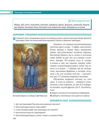 §9 Прикладка як різновид означення
106
Наголошуємо так
Аби´що, або´, аге´нт, агроно´мія, алкого´ль, арео´метр, аре´шт, а´ркушик, асиметрі´я, барани´,
два бара´ни, безпереста´нку, безпере´стану, Бе´рінгове море, Берму´дські острови.
ДОМАШНЄ ЗАВДАННЯ
125 І. Запишіть текст, розкриваючи дужки і вставляючи замість крапок пропущені букви. Визначте
прикладки. Якою частиною мови вони виражені? Поясніть правопис прикладок.
Кожного, хто відвідує всесвітньо(відому)
пам’ятку архіт..ктури – Софійс..кий музей у
Києві, вражає в першу чергу грандіозна,
майже шести(метрова) мозаїчна картина.
Богоматір Оранта, що в..лично в золотому
сяйві мовби ш..ряє під скл..пінням голов-
ного вівтаря. М..стецька сила й техніка
в..конан..я такі, що людина, вперше поба-
чивши ту руко(творну) красу, тамує* від за-
хопл..н..я подих… І забуває, що це (не)кар-
тина, мальована фарбами, а мозаїка, скла-
дена з бе..лічі скляних куб..ків – смальти*,
яка має 177 різно(кольорових) відтінків.
(Не)можна відірвати погляду од того
дива. А глян..ш довкола – навкруги стіни-
килими, стіни-картини, де такі ж (сто)барв-
ні мозаїки, чудові фрески (За Є. Колодійчу-
ком).
ІІ. Виділіть основну й уточнювальну інформацію.
ІІІ. Доберіть синоніми до слів ширяти й чудовий.
ПЕРЕВІРТЕ СЕБЕ
1. Що таке прикладка? Яку роль вона виконує в реченні?
2. Коли прикладки пишуть через дефіс?
3. У яких випадках дефіс при прикладках не ставлять?
4. Коли власна назва не є прикладкою?
5. Коли прикладки беруть у лапки і пишуть з великої літери?
Богоматір Оранта із собору Софії Київської
 