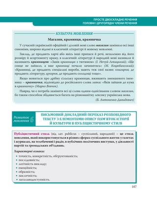 107
ПРОСТЕ ДВОСКЛАДНЕ РЕЧЕННЯ
ГОЛОВНІ І ДРУГОРЯДНІ ЧЛЕНИ РЕЧЕННЯ
КУЛЬТУРА МОВЛЕННЯ
Магазин, крамниця, крамничка
У сучасній українській офіційній і діловій мові слово магазин замінило всі інші
синоніми, широко відомі в класичній літературі й живому мовленні.
Заклад, де продають харчі або якісь інші припаси й речі, незалежно від його
розміру й асортименту краму, в класичній літературі й народній мові називали й
називають крамницею: «Завів крамницю з тютюном» (І. Нечуй-Левицький); «Ще
сонце не зайшло, а вже крамниці почали зачинятись» (М. Коцюбинський);
«Крамниці, де продають спеціальні вироби, мають теж свої назви: книгарня, де
продають літературу, цукерня, де продають солодощі тощо».
Якщо мовиться про дрібну сільську крамницю, вживають зменшеного імен-
ника – крамничка, відповідно до російського слова лавка: «Яків зайшов до кума
в крамничку» (Марко Вовчок).
Навряд чи є потреба заміняти всі ці слова одним-однісіньким словом магазин,
бо таким способом збіднюється багата на різноманітну лексику українська мова.
(Б. Антоненко-Давидович)
Розвиток
мовлення 6
ПИСЬМОВИЙ ДОКЛАДНИЙ ПЕРЕКАЗ РОЗПОВІДНОГО
ТЕКСТУ З ЕЛЕМЕНТАМИ ОПИСУ ПАМ’ЯТОК ІСТОРІЇ
Й КУЛЬТУРИ В ПУБЛІЦИСТИЧНОМУ СТИЛІ
Публіцистичний стиль (від лат. publicus – суспільний, народний) – це стиль
мовлення, який використовується в різних сферах суспільного життя: у газетах
і журналах, на телебаченні і радіо, в публічних політичних виступах, у діяльності
партій та громадських об’єднань.
Характерні ознаки:
 точність, конкретність, обґрунтованість;
 послідовність;
 логічність викладу;
 емоційність;
 образність;
 закличність;
 загальнодоступність.
 