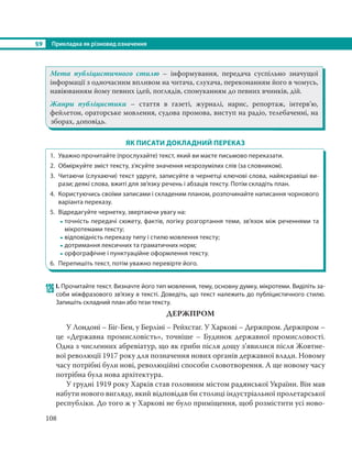 §9 Прикладка як різновид означення
108
Мета публіцистичного стилю – інформування, передача суспільно значущої
інформації з одночасним впливом на читача, слухача, переконанням його в чомусь,
навіюванням йому певних ідей, поглядів, спонуканням до певних вчинків, дій.
Жанри публіцистики – стаття в газеті, журналі, нарис, репортаж, інтерв’ю,
фейлетон, ораторське мовлення, судова промова, виступ на радіо, телебаченні, на
зборах, доповідь.
ЯК ПИСАТИ ДОКЛАДНИЙ ПЕРЕКАЗ
1. Уважно прочитайте (прослухайте) текст, який ви маєте письмово переказати.
2. Обміркуйте зміст тексту, з’ясуйте значення незрозумілих слів (за словником).
3. Читаючи (слухаючи) текст удруге, записуйте в чернетці ключові слова, найяскравіші ви-
рази; деякі слова, вжиті для зв’язку речень і абзаців тексту. Потім складіть план.
4. Користуючись своїми записами і складеним планом, розпочинайте написання чорнового
варіанта переказу.
5. Відредагуйте чернетку, звертаючи увагу на:
- точність передачі сюжету, фактів, логіку розгортання теми, зв’язок між реченнями та
мікротемами тексту;
- відповідність переказу типу і стилю мовлення тексту;
- дотримання лексичних та граматичних норм;
- орфографічне і пунктуаційне оформлення тексту.
6. Перепишіть текст, потім уважно перевірте його.
126 І. Прочитайте текст. Визначте його тип мовлення, тему, основну думку, мікротеми. Виділіть за-
соби міжфразового зв’язку в тексті. Доведіть, що текст належить до публіцистичного стилю.
Запишіть складний план або тези тексту.
ДЕРЖПРОМ
У Лондоні – Біг-Бен, у Берліні – Рейхстаг. У Харкові – Держпром. Держпром –
це «Державна промисловість», точніше – Будинок державної промисловості.
Одна з численних абревіатур, що як гриби після дощу з’явилися після Жовтне-
вої революції 1917 року для позначення нових органів державної влади. Новому
часу потрібні були нові, революційні способи словотворення. А ще новому часу
потрібна була нова архітектура.
У грудні 1919 року Харків став головним містом радянської України. Він мав
набути нового вигляду, який відповідав би столиці індустріальної пролетарської
республіки. До того ж у Харкові не було приміщення, щоб розмістити усі ново-
 