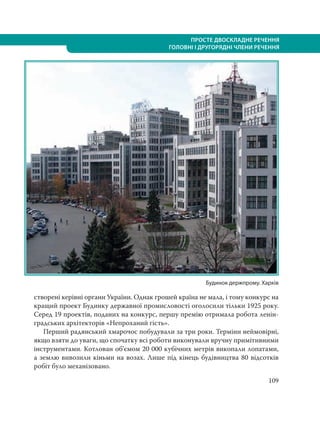 109
ПРОСТЕ ДВОСКЛАДНЕ РЕЧЕННЯ
ГОЛОВНІ І ДРУГОРЯДНІ ЧЛЕНИ РЕЧЕННЯ
створені керівні органи України. Однак грошей країна не мала, і тому конкурс на
кращий проект Будинку державної промисловості оголосили тільки 1925 року.
Серед 19 проектів, поданих на конкурс, першу премію отримала робота ленін-
градських архітекторів «Непроханий гість».
Перший радянський хмарочос побудували за три роки. Терміни неймовірні,
якщо взяти до уваги, що спочатку всі роботи виконували вручну примітивними
інструментами. Котлован об’ємом 20 000 кубічних метрів викопали лопатами,
а землю вивозили кіньми на возах. Лише під кінець будівництва 80 відсотків
робіт було механізовано.
Будинок держпрому. Харків
 