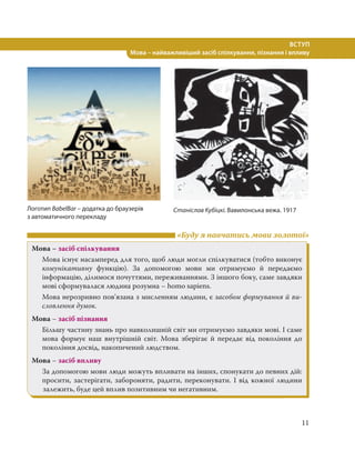 11
ВСТУП
Мова – найважливіший засіб спілкування, пізнання і впливу
«Буду я навчатись мови золотої»
Мова – засіб спілкування
Мова існує насамперед для того, щоб люди могли спілкуватися (тобто виконує
комунікативну функцію). За допомогою мови ми отримуємо й передаємо
інформацію, ділимося почуттями, переживаннями. З іншого боку, саме завдяки
мові сформувалася людина розумна – homo sapiens.
Мова нерозривно пов’язана з мисленням людини, є засобом формування й ви-
словлення думок.
Мова – засіб пізнання
Більшу частину знань про навколишній світ ми отримуємо завдяки мові. І саме
мова формує наш внутрішній світ. Мова зберігає й передає від покоління до
покоління досвід, накопичений людством.
Мова – засіб впливу
За допомогою мови люди можуть впливати на інших, спонукати до певних дій:
просити, застерігати, забороняти, радити, переконувати. І від кожної людини
залежить, буде цей вплив позитивним чи негативним.
Логотип BabelBar – додатка до браузерів
з автоматичного перекладу
Станіслав Кубіцкі. Вавилонська вежа. 1917
 