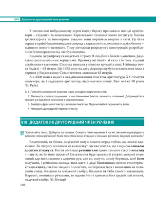 §10 Додаток як другорядний член речення
110
У спеціально побудованому дерев’яному бараку працювали молоді архітек-
тори – студенти та випускники Харківського технологічного інституту. Багато
архітектурних та інженерних завдань вони вирішили вперше у світі. Це була
перша в країні багатоповерхова споруда з каркасом із монолітного залізобетону –
відносно нового матеріалу. Тому методики розрахунку конструкцій розробля-
лися безпосередньо під час будівництва.
Будинок Держпрому складається з трьох Н-подібних блоків з довгими, раді-
ально розташованими корпусами. Прямокутні башти зі скла і бетону з’єднані
підвісними галереями. Споруда вписана у півколо круглої площі. Найвища точ-
ка будівлі – 63 метри. Ще 1955 року на даху Держпрому була встановлена одна з
перших у Радянському Союзі телевеж заввишки 45 метрів.
А в 4500 вікнах однієї з найдивовижніших пам’яток архітектури ХХ століття
щовечора, як і задумував архітектор, відбивається сонце. Вже майже 90 років
(О. Рудь).
ІІ. 1. Поясніть написання власних назв, складноскорочених слів.
2. Випишіть словосполучення з числівниками (числа запишіть словами). Дотримуйтеся
правил узгодження іменників з числівниками.
3. Знайдіть фрагмент тексту з описом пам’ятки. Перечитайте і перекажіть його.
4. Напишіть докладний переказ тексту.
§10 ДОДАТОК ЯК ДРУГОРЯДНИЙ ЧЛЕН РЕЧЕННЯ
127 Прочитайте текст. Доберіть заголовок. Спишіть. Чим виражені і на які питання відповідають
виділені члени речення? Яким способом вони з’єднані з членами речення, від яких залежать?
Величезний, як бочка, смугастий кавун лежить перед тобою, аж землю вда-
вивши. Ти спершу поглянеш на ключечку*, чи вже всохла, що є вірною ознакою
доспілості кавуна. Потім обіймеш рученятами цього теплого тугого велетня
і – ану ж, як би його підняти? Силкування буде тривале й уперте, щедрий плав-
невий дар вислизатиме з дитячих рук, але ти, сопучи, знову берешся, щоб його
подужати, і усміхнена молода твоя мати, і діди-баштанники весело спостеріга-
ють цю сцену, очей не зводячи з хлоп’яти, що борюкається з викоханим на плав-
невім сонці, більшим за шкільний глобус, більшим за тебе самого кавунищем.
Нарешті, охопивши ручатами, ти підняв його і тримаєш біля грудей цей теплий,
нелегкий глобус (О. Гончар).
 