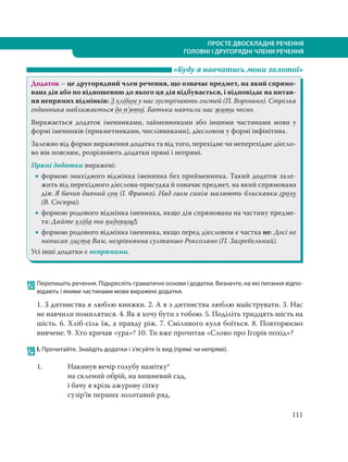 111
ПРОСТЕ ДВОСКЛАДНЕ РЕЧЕННЯ
ГОЛОВНІ І ДРУГОРЯДНІ ЧЛЕНИ РЕЧЕННЯ
«Буду я навчатись мови золотої»
Додаток – це другорядний член речення, що означає предмет, на який спрямо-
вана дія або по відношенню до якого ця дія відбувається, і відповідає на питан-
ня непрямих відмінків: З хлібом у нас зустрічають гостей (П. Воронько). Стрілка
годинника наближається до п’ятої. Батьки навчили нас жити чесно.
Виражається додаток іменниками, займенниками або іншими частинами мови у
формі іменників (прикметниками, числівниками), дієсловом у формі інфінітива.
Залежно від форми вираження додатка та від того, перехідне чи неперехідне дієсло-
во він пояснює, розрізняють додатки прямі і непрямі.
Прямі додатки виражені:
 формою знахідного відмінка іменника без прийменника. Такий додаток зале-
жить від перехідного дієслова-присудка й означає предмет, на який спрямована
дія: Я бачив дивний сон (І. Франко). Над гаєм синім малюють блискавки грозу
(В. Сосюра);
 формою родового відмінка іменника, якщо дія спрямована на частину предме-
та: Дайте хліба та видовищ!;
 формою родового відмінка іменника, якщо перед дієсловом є частка не: Досі не
написав листа Вам, незрівнянна султаншо Роксолано (П. Загребельний).
Усі інші додатки є непрямими.
128 Перепишіть речення. Підкресліть граматичні основи і додатки. Визначте, на які питання відпо-
відають і якими частинами мови виражені додатки.
1. З дитинства я люблю книжки. 2. А я з дитинства люблю майструвати. 3. Нас
не навчили помилятися. 4. Як я хочу бути з тобою. 5. Поділіть тридцять шість на
шість. 6. Хліб-сіль їж, а правду ріж. 7. Сміливого куля боїться. 8. Повторюємо
вивчене. 9. Хто кричав «ура»? 10. Ти вже прочитав «Слово про Ігорів похід»?
129 І. Прочитайте. Знайдіть додатки і з’ясуйте їх вид (прямі чи непрямі).
1. Накинув вечір голубу намітку*
на склений обрій, на вишневий сад,
і бачу я крізь ажурову сітку
сузір’їв перших золотавий ряд.
 