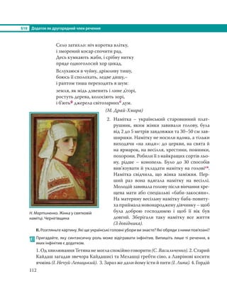 §10 Додаток як другорядний член речення
112
Село затихло: ніч коротка влітку,
і зморений косар спочити рад.
Десь кумкають жаби, і срібну нитку
пряде одноголосий хор цикад.
Вслухаюся в чуйну, дрімливу тишу,
боюсь її сполохать, ледве дишу,–
і раптом тиша переходить в шум:
земля, як мідь дзвенить і лине д’горі,
ростуть дерева, колосіють зорі,
і б’ютьф джерела світозарнихб дум.
(М. Драй-Хмара)
2. Намітка  – український старовинний плат-
рушник, яким жінки завивали голову, була
від 2 до 5 метрів завдовжки та 30–50 см зав-
ширшки. Намітку не носили вдома, а тільки
виходячи «на люди»: до церкви, на свята й
на ярмарок, на весілля, хрестини, поминки,
похорони. Робили її з найкращих сортів льо-
ну, рідше  – конопель. Було до 30 способів
вив’язувати й укладати намітку на головісн.
Намітка свідчила, що жінка заміжня. Пер-
ший раз вона вдягала намітку на весіллі.
Молодій завивала голову після вінчання хре-
щена мати або спеціальні «баби-закосяни».
На материну весільну намітку баба-повиту-
ха приймала новонароджену дівчинку – щоб
була доброю господинею і щоб її вік був
довгий. Зберігали таку намітку все життя
(З довідника).
ІІ. Розгляньте картину. Які ще українські головні убори ви знаєте? Які обряди з ними пов’язані?
130 Пригадайте, яку синтаксичну роль може відігравати інфінітив. Випишіть лише ті речення, в
яких інфінітив є додатком.
1. Од хвилювання Тетяна не могла спокійно говорити (С. Васильченко). 2. Старий
Кайдаш загадав звечора Кайдашисі та Мелашці гребти сіно, а Лаврінові косити
ячмінь (І. Нечуй-Левицький). 3. Зараз же дали йому їсти й пити (І. Липа). 4. Гордій
Н. Мартиненко. Жінка у святковій
намітці. Чернігівщина
 