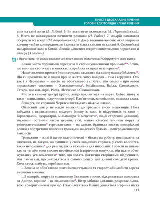 113
ПРОСТЕ ДВОСКЛАДНЕ РЕЧЕННЯ
ГОЛОВНІ І ДРУГОРЯДНІ ЧЛЕНИ РЕЧЕННЯ
умів на світі жити (Л. Глібов). 5. Ви встигнете одлежатись (Л. Первомайський).
6.  Ніхто не наважувався починати розмови (Н. Рибак). 7. Андрій намагався
обернути все в жарт (М. Коцюбинський). 8. Двері відчинив чоловік, який запросив
дівчину увійти до передпокою і зачекати кілька хвилин на канапі. 9. Європейські
мандрівники їхали в Китай і Японію дізнатися секрети виготовлення порцеляни й
паперу (З газети).
131І. Прочитайте. Чи можна вважати цей текст описом міста Черкас? Обґрунтуйте свою думку.
Кожне місто порівнюєш передусім зі своїми уявленнями про ньогосн. З тим,
що вичитав свого часу в книжках і сприйняв як щось незаперечнео.
Нашеуявленняпросвітбезпосередньозалежитьвідвмістунашихбібліотексн.
Що ти прочитав, те й знаєш про це життя, чому повірив – тим і керуєшся. Ось
так і з Черкасами – зовсім не обов’язково тут бути, аби скласти про нього
«правильне» уявлення – Хмельниччинао, Коліївщина, Байда, Самойлович.
Татари, поляки, євреї, Росія. Шевченко з Симоненком.
Місто в самому центрі країни, якщо подивитися на карту. Себто знову ж
таки – мапи, книги, підручники історії. Пам’ятники, заповідники, козацька слава.
Ясна річ, що справжні Черкаси виглядають цілком інакше.
Обласний центр, не надто великий, до трьохсот тисяч мешканців. Нова
забудова з вкрапленнями модерну (знову ж таки, із підручників та книг –
Городецький, цукроварні, мільйонери й меценати*, події сторічної давнини),
збудовані останнім часом церкви, тихі, майже сільські вулички поруч із
університетськимио гуртожитками – на деяких будинках висять меморіальні
дошки з портретами почесних громадян, на деяких брамах – попередження про
злих псів.
Громадяни – живі й ще не надто почесні – біжать на роботу, поспішають на
навчання, на закупи, на зупинки, у своїх щоденних справах, у своїх клопотах,
таких непомітнихо для решти, таких важливих для них самих. І зовсім не вигля-
дає на те, аби вони сильно переймалися історичним минулим, аби надто обтя-
жувались усвідомленнямо того, що ходять фактично сторінками підручників,
аби пам’ятали, що знаходяться в самому центрі цієї дивної солодкої країни.
Хоча хтось, мабуть, переймається.
…Зовсім не обов’язково знати імена гетьманів та старост, аби любити дерева
за своїми вікнами.
…З пагорба, поруч із колишньою Замковою горою, відкривається панорама
на Дніпро, вірніше – на водосховищеб. Вітер забиває дихання, розриває слова,
тож і говорити немає про що. Птахи летять на Північ, дивляться згори на міста
 