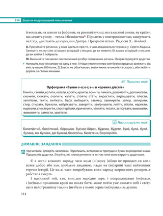 §10 Додаток як другорядний член речення
114
й вокзали, на школи та фабрики, на ранкові вулиці, на галасливі ринки, на країну,
що лежить унизу – тепла й безкінечнап. Пірнають у повітряні потоки, завертають
на Схід, долітають до середини Дніпра. Прекрасні птахи. Рідкісні (С. Жадан).
ІІ. Прочитайте речення, у яких йдеться про те, з чим асоціюються Черкаси у Сергія Жадана.
Запишіть низку слів: а) ваших асоціацій з місцем, де ви живете; б) ваших асоціацій з місцем,
де ви хотіли б побувати.
ІІІ. Виконайте письмово синтаксичний розбір позначених речень. Охарактеризуйте додатки.
 Напишіть твір-мініатюру на одну з тем: 1) Наше уявлення про світ безпосередньо залежить від
вмісту наших бібліотек; 2) Зовсім не обов’язково знати імена гетьманів та старост, аби любити
дерева за своїми вікнами.
Пишемо так
Орфограма «Букви о-а; е-і; е-и в коренях дієслів»
Гонити,ганяти,котити,катати,кроїти,краяти,ломити,ламати,допомогти,допомагати,
скочити, скакати, схопити, хапати, стояти, стати, виростити, вирощувати, плести,
заплітати, текти, витікати, беру, вибирати, завмер, завмирати, запер, запирати,
стер, стирати, брехати, набріхувати, завертіти, завірчувати, летіти, літати, наректи,
нарікати,спостерегти,спостерігати,причепити,чіпляти,тесати,затісувати,вимовити,
вимовляти, замести, замітати.
Наголошуємо так
Болоти´стий, боло´тяний, бо´рошно, Буе´нос-А´йрес, бу´демо, бу´дете, була´, було´, були´,
булава´, мн. була´ви, дві булави´, бюлете´нь, бюлете´ня, бюрокра´тія.
ДОМАШНЄ ЗАВДАННЯ
132 Прочитайте. Доберіть заголовок. Перепишіть, вставляючи пропущені букви та розділові знаки.
Підкресліть додатки. З’ясуйте, які члени речення та які частини мови керують додатками.
Є в жит..і кожного народу часи коли (ні)кому (ні)що не прощаєт..ся коли
всяке добро або зло, зроблене людиною, падає на (не)зримі чаші найтонших
терезів історії. Це ва..кі часи випробувань коли народу загрожують розорен..я
рабство і смерть.
І щасливий той, хто, вині..ши народне горе, і попрацювавши (не)мало,
і (не)мало проливши крові на полях битв, може потім уже сказати собі і світу,
що в найстрашнішу годину (не)було у нього зерна (не)правди за душею.
 