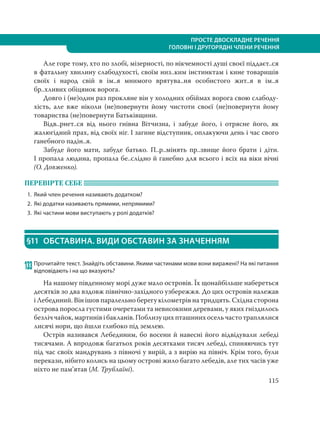 115
ПРОСТЕ ДВОСКЛАДНЕ РЕЧЕННЯ
ГОЛОВНІ І ДРУГОРЯДНІ ЧЛЕНИ РЕЧЕННЯ
Але горе тому, хто по злобі, мізерності, по нікчемності душі своєї піддаєт..ся
в фатальну хвилину слабодухості, своїм низ..ким інстинктам і кине товаришів
своїх і народ свій в ім..я мнимого врятува..ня особистого жит..я в ім..я
бр..хливих обіцянок ворога.
Довго і (не)один раз прокляне він у холодних обіймах ворога свою слабоду-
хість, але вже ніколи (не)повернути йому чистоти своєї (не)повернути йому
товариства (не)повернути Батьківщини.
Відв..рнет..ся від нього гнівна Вітчизна, і забуде його, і отрясне його, як
жалюгідний прах, від своїх ніг. І загине відступник, оплакуючи день і час свого
ганебного падін..я.
Забуде його мати, забуде батько. П..р..мінять пр..звище його брати і діти.
І пропала людина, пропала бе..слідно й ганебно для всього і всіх на віки вічні
(О. Довженко).
ПЕРЕВІРТЕ СЕБЕ
1. Який член речення називають додатком?
2. Які додатки називають прямими, непрямими?
3. Які частини мови виступають у ролі додатків?
§11 ОБСТАВИНА. ВИДИ ОБСТАВИН ЗА ЗНАЧЕННЯМ
133 Прочитайте текст. Знайдіть обставини. Якими частинами мови вони виражені? На які питання
відповідають і на що вказують?
На нашому південному морі дуже мало островів. Їх щонайбільше набереться
десятків зо два вздовж північно-західного узбережжя. До цих островів належав
і Лебединий. Він ішов паралельно берегу кілометрів на тридцять. Східна сторона
острова поросла густими очеретами та невисокими деревами, у яких гніздилось
безліччайок,мартинівібакланів.Поблизуцихпташинихосельчастотраплялися
лисячі нори, що йшли глибоко під землею.
Острів називався Лебединим, бо восени й навесні його відвідували лебеді
тисячами. А впродовж багатьох років десятками тисяч лебеді, спиняючись тут
під час своїх мандрувань з півночі у вирій, а з вирію на північ. Крім того, були
перекази, нібито колись на цьому острові жило багато лебедів, але тих часів уже
ніхто не пам’ятав (М. Трублаїні).
 