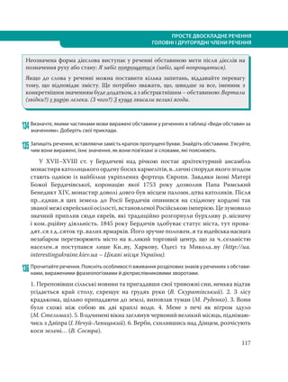 117
ПРОСТЕ ДВОСКЛАДНЕ РЕЧЕННЯ
ГОЛОВНІ І ДРУГОРЯДНІ ЧЛЕНИ РЕЧЕННЯ
Неозначена форма дієслова виступає у реченні обставиною мети після дієслів на
позначення руху або стану: Я забіг попрощатися (забіг, щоб попрощатися).
Якщо до слова у реченні можна поставити кілька запитань, віддавайте перевагу
тому, що відповідає змісту. Ще потрібно зважати, що, швидше за все, іменник з
конкретнішим значенням буде додатком, а з абстрактнішим – обставиною: Вертали
(звідки?) з вирію лелеки. (З чого?) З куща звисали великі ягоди.
134Визначте, якими частинами мови виражені обставини у реченнях в таблиці «Види обставин за
значенням». Доберіть свої приклади.
135 Запишіть речення, вставляючи замість крапок пропущені букви. Знайдіть обставини. З’ясуйте,
чим вони виражені, їхнє значення, як вони пов’язані зі словами, які пояснюють.
У XVII–XVIII ст. у Бердичеві над річкою постає архітектурний ансамбль
монастиря католицького ордену босих кармелітів, в..личні споруди якого згодом
стають однією із найбільш укріплених фортець Європи. Завдяки іконі Матері
Божої Бердичівської, коронацію якої 1753 року дозволив Папа Римський
Бенедикт XIV, монастир доволі довго був місцем паломн..цтва католиків. Після
пр...єднан..я цих земель до Росії Бердичів опинився на східному кордоні так
званої межі єврейської осілості, встановленої Російською імперією. Це зумовило
значний приплив сюди євреїв, які традиційно розгорнули бурхливу р..місничу
і ком..рційну діяльність. 1845 року Бердичів здобуває статус міста, тут прова-
дят..ся з д..сяток тр..валих ярмарків. Його зручне положен..я та юдейська наснага
незабаром перетворюють місто на в..ликий торговий центр, що за ч..сельністю
населен..я поступався лише Ки..ву, Харкову, Одесі та Микола..ву (http://ua.
interestingukraine.kiev.ua – Цікаві місця України).
136 Прочитайте речення. Поясніть особливості вживання розділових знаків у реченнях з обстави-
нами, вираженими фразеологізмами й дієприслівниковими зворотами.
1. Переповівши сільські новини та пригадавши свої тривожні сни, ненька відтак
усідається край столу, схрещує на грудях руки (В. Скуратівський). 2. З лісу
крадькома, щільно припадаючи до землі, виповзав туман (М. Руденко). 3. Вони
були схожі між собою як дві краплі води. 4. Мене з печі як вітром здуло
(М. Стельмах). 5. В одчинені вікна заглянув червоний великий місяць, піднімаю-
чись з Дніпра (І. Нечуй-Левицький). 6. Верби, схилившись над Дінцем, розчісують
коси зелені… (В. Сосюра).
 