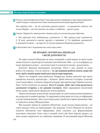 §11 Обставина. Види обставин за значенням
118
137 Поясніть значення фразеологізмів. У яких відношеннях перебувають пари поданих фразеоло-
гізмів? Складіть з ними речення. Яким членом речення виступають фразеологізми?
Хоч греблю гати – як кіт наплакав, рукою подати – за тридев’ять земель, хоч
голки збирай – хоч око виколи, як кішка з собакою – душа в душу.
138Спишіть. Підкресліть члени речення. Зверніть увагу на синтаксичну роль інфінітива.
1. Ми просимо всіх небайдужих допомогти. 2. Ми завжди раді допомогти.
3.  Я  хочу допомогти своєму другові в навчанні. 4. Ти прийшов допомогти?
5. Допомогти йому – це просто. 6. Сусіди виявили бажання допомогти.
139 І. Прочитайте текст. Чи дізналися ви з нього щось нове?
ЯК ПРАЦЮЄ УКРАЇНСЬКА ВІКІПЕДІЯ
І ЯК ЇЙ ДОПОМОГТИ
Не варто уявляти Вікіпедію як якусь компанію, в якій щодня по вісім годин
певна кількість людей просто виконує свої обов’язки. Вікі – це та платформа, де
може працювати кожен – достатньо просто натиснути кнопку «редагувати».
Контент* Вікіпедії наповнюють волонтери. Ніхто з них грошей за свою
роботу не отримує. Але це заняття – те, що повинен робити кожен, якщо він
хоче, щоб у нашій країні відбулися якісні перетворення.
Проте тут визріває інша проблема. Наприклад, можна написати про якусь
конкретну пам’ятку архітектури – будівлю. Треба описати її історію, сучасний
стан, подати фото. А можна створити матеріал про архітектуру України загалом.
Таку статтю написати складніше. Було б чудово, якби такі теми редагували
досвідчені історики, а не диванні експерти. Щоб опрацювати величезний
обсяг даних, треба вміти правильно узагальнювати.
Окрім волонтерів-дописувачів і редакторів, на сайті енциклопедії працюють
ще патрульні й адміністратори. Їх відрізняють різні рівні доступу до інформації
та різні повноваження. Аби стати патрульним, треба бути зареєстрованим у Вікі
та здійснити понад 100 редагувань.
Вікі жодним чином не замінить бібліотеки. Адже вільна енциклопедія – це
лише вихідна точка до першоджерел. Це довідник. Статті Вікіпедії не можуть
охопити абсолютно всю інформацію, вони слугують для формулювання
загального уявлення. Саме тому в кожній статті має бути перелік джерел, до
яких можна звернутися за глибшими знаннями. В англомовній версії Вікіпедії
 