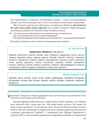 119
ПРОСТЕ ДВОСКЛАДНЕ РЕЧЕННЯ
ГОЛОВНІ І ДРУГОРЯДНІ ЧЛЕНИ РЕЧЕННЯ
вже практикують створення recommended reading – списку рекомендованих
джерел, які не були використані у статті, але можуть стати комусь корисними.
Ми ж хочемо, щоб молодь приходила і залишалася у Вікіпедії. Долучайтеся!
Не гайте часу, робіть щось корисне! (За К. Дидич, інтерв’ю з Вірою Моторко,
волонтеркою української Вікіпедії, http://studway.com.ua).
ІІ. 1. Чи користуєтеся ви Вікіпедією? У яких випадках ви до неї звертаєтеся?
2. Де стає в пригоді вміння узагальнювати інформацію?
3. Які джерела інформації можна вважати достовірними? Чи є таким джерелом Вікіпедія?
ІІІ. Знайдіть обставини, поясніть, якими частинами мови вони виражені.
Пишемо так
Орфограма «Префікси з- (зі-, із-), с-»
Збирати, змолотити, зламати, зйомка, змах, збліднути, збуджений, злягти, змогти,
з’їздити, здичавіти, здати, зсадити, зірвати, зів’ялий, зім’ятий, зіп’ятися, з’єднаний,
з’ясувати, з’юрмитися, зловити, зцідити, збагачуватися, здолати, зіграти, зіскочити,
злити, зранку, здаватися, стерти, спускатися, сховище, співати, спрощення,
сказати, схвалити, схотіти, скинути, стримати, спіймати, сфотографувати, спливати,
спалахнути, стовкти, сходити, створювати, склад, схил, скріпити.
Наголошуємо так
Валови´й, везти´, веземо´, везла´, везли´, верба´, верблюди´ця, вербо´вий, ветерина´р,
ветерина´рія, вечори´, два ве´чори, вимо´ва, вимо´га, ви´падок, вира´зний, вира´зник,
вира´зність.
ДОМАШНЄ ЗАВДАННЯ
140Перепишіть. Підкресліть головні й другорядні члени речення. Вкажіть вид обставини та час-
тини мови, що виступають у ролі обставин.
Відомий француз Гійом Боплан у своїй книжці «Опис України», що в Європі
мала великий успіх, сказав про нас: «Ця нація співає плачучи. Так чинять на
Землі тільки українці»п. І це не просто слова. Усе це він бачив на власні очі, бо з
1630 по 1647 рік перебував на українській землі. Будуючи фортеці, він водночас
студіював краєзнавство Українисн. А німецький поет Фрідріх Боденштедт у
середині XIX ст. так захопивсь українськими народними піснями та історичними
 