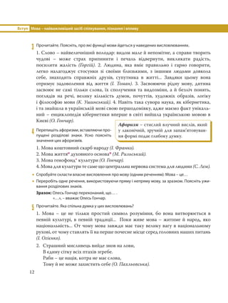 Вступ Мова – найважливіший засіб спілкування, пізнання і впливу
12
3 Прочитайте. Поясніть, про які функції мови йдеться у наведених висловлюваннях.
1. Слово – найвеличніший володар: видом мале й непомітне, а справи творить
чудові – може страх припинити і печаль відвернути, викликати радість,
посилити жалість (Горгій). 2. Людина, яка вміє правильно і гарно говорити,
легко налагоджує стосунки зі своїми близькими, з іншими людьми довкола
себе, знаходить справжніх друзів, супутника в житті... Завдяки цьому вона
отримує задоволення від життя (І.  Томан). 3. Засвоюючи рідну мову, дитина
засвоює не самі тільки слова, їх сполучення та видозміни, а й безліч понять,
поглядів на речі, велику кількість думок, почуттів, художніх образів, логіку
і філософію мови (К. Ушинський). 4. Навіть така сувора наука, як кібернетика,
і та знайшла в українській мові свою першодомівку, адже маємо факт унікаль-
ний – енциклопедія кібернетики вперше в світі вийшла українською мовою в
Києві (О. Гончар).
4 Перепишіть афоризми, вставляючи про-
пущені розділові знаки. Усно поясніть
значення цих афоризмів.
1. Мова коштовний скарб народу (І. Франко).
2. Мова життяо духовного основап (М. Рильський).
3. Мова генофонд* культури (О. Гончар).
4. Мова для культури те саме що центральна нервова система для людини (С. Лем).
 Спробуйте скласти власне висловлення про мову (одним реченням): Мова – це…
 Переробіть одне речення, використовуючи пряму і непряму мову, за зразком. Поясніть ужи-
вання розділових знаків.
Зразок: Олесь Гончар переконаний, що… .
«…», – вважає Олесь Гончар.
5 Прочитайте. Яка спільна думка у цих висловлювань?
1. Мова – це не тільки простий символ розуміння, бо вона витворюється в
певній культурі, в певній традиції... Поки живе мова – житиме й народ, яко
національність... От чому мова завжди має таку велику вагу в національному
рухові, от чому ставлять її на перше почесне місце серед головних наших питань
(І. Огієнко).
2. Страшний мисливець вийде знов на лови,
В єдину сітку всіх птахів згребе.
Раби – це нація, котра не має слова,
Тому й не може захистить себе (О. Пахльовська).
Афоризм – стислий влучний вислів, який
у лаконічній, зpучнiй для запам’ятовуван-
ня фоpмi подає глибоку думку.
 