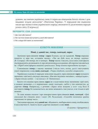 §11 Обставина. Види обставин за значенням
120
думами, що вивчив українську мову й переклав німецькою багато пісень і дум,
видавши згодом антологію* «Поетична Україна». У передмові він піднесено
писав про пісню й мову українського народу, вважаючи їх досягненням народів
усього світу (З журналу).
ПЕРЕВІРТЕ СЕБЕ
1. Що таке обставина?
2. Які частини мови виступають у ролі обставини?
3. Які є види обставин за значенням?
КУЛЬТУРА МОВЛЕННЯ
Нині, у даний час, тепер, сьогодні, зараз
Значення прислівників тепер і зараз близькі, але не однакові. Тепер виражає
поняття «у наш час, останнім часом». «Так же буде поле, як тепер, синіти»
(В. Сосюра); «Не тепер, то в четвер». Тепер також ставлять, коли якісь нові факти
підтверджують,розвиваютьті,проякірозповідалосяраніше,абопротиставляються
їм. «Перед світлофором машини зупинилися. Тепер можна переходити вулицю».
Синонімами тепер у такому значенні («після того, потім, далі») виступають
ужиті переносно слова нині, сьогодні. «Учора студент, сьогодні спеціаліст».
Українська класика й народне мовлення надають прислівникові зараз вузького
значення:«цієїмиті,секунди,хвилини».Маєвінівідтінок«негайно»,«невідкладно».
«Зараз візьму сундук – і на вокзал» (Г. Тютюнник).
Багато хто вживає прислівник зараз не з властивим йому значенням «цієї миті,
в момент розмови», а з переносним «нині, сьогодні», цебто у тих контекстах, де
доречне тепер. Наприклад, у реченні «Зараз вони живуть у селі» слід було б
поставити тепер, бо зазначається, що вони мешкають там узагалі, а не тільки в цей
момент.
Те саме можна сказати і про використання прислівників нині, сьогодні. «Цей
смольний дух п’янить мене і нині» (М. Рильський), «Сьогодні економіка країни
переживає не кращі часи».
Такі канцеляризми, як у даний час, збіднюють, знебарвлюють мову, позбавляють
її милозвучності. Замість нього доречно вживати слово нині.
(З газети «Хрещатик»)
 