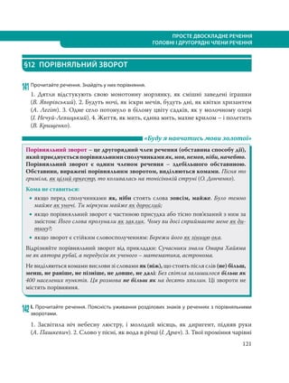 121
ПРОСТЕ ДВОСКЛАДНЕ РЕЧЕННЯ
ГОЛОВНІ І ДРУГОРЯДНІ ЧЛЕНИ РЕЧЕННЯ
§12 ПОРІВНЯЛЬНИЙ ЗВОРОТ
141Прочитайте речення. Знайдіть у них порівняння.
1. Дятли відстукують свою монотонну морзянку, як смішні заведені іграшки
(В. Яворівський). 2. Будуть ночі, як іскри мечів, будуть дні, як квітки хризантем
(А. Легіт). 3. Одне село потонуло в білому цвіту садків, як у молочному озері
(І. Нечуй-Левицький). 4. Життя, як мить, єдина мить, махне крилом – і полетить
(В. Крищенко).
«Буду я навчатись мови золотої»
Порівняльний зворот – це другорядний член речення (обставина способу дії),
якийприєднуєтьсяпорівняльнимисполучникамияк,мов,немов,ніби,начебто.
Порівняльний зворот є одним членом речення – здебільшого обставиною.
Обставини, виражені порівняльним зворотом, виділяються комами. Пісня то
гриміла, як цілий оркестр, то коливалась на тонісінькій струні (О. Донченко).
Кома не ставиться:
 якщо перед сполучниками як, ніби стоять слова зовсім, майже. Було темно
майже як уночі. Ти міркуєш майже як дорослий;
 якщо порівняльний зворот є частиною присудка або тісно пов’язаний з ним за
змістом: Його слова пролунали як заклик. Чому ви досі сприймаєте мене як ди-
тину?;
 якщо зворот є стійким словосполученням: Бережи його як зіницю ока.
Відрізняйте порівняльний зворот від прикладки: Сучасники знали Омара Хайяма
не як автора рубаї, а передусім як ученого – математика, астронома.
Не виділяються комами вислови зі словами як (ніж), що стоять після слів (не) більш,
менш, не раніше, не пізніше, не довше, не далі: Без світла залишилося більш як
400 населених пунктів. Ця розмова не більш як на десять хвилин. Ці звороти не
містять порівняння.
142І. Прочитайте речення. Поясність уживання розділових знаків у реченнях з порівняльними
зворотами.
1. Засвітила ніч небесну люстру, і молодий місяць, як диригент, підняв руки
(А. Пашкевич). 2. Слово у пісні, як вода в річці (І. Драч). 3. Твої проміння чарівні
 