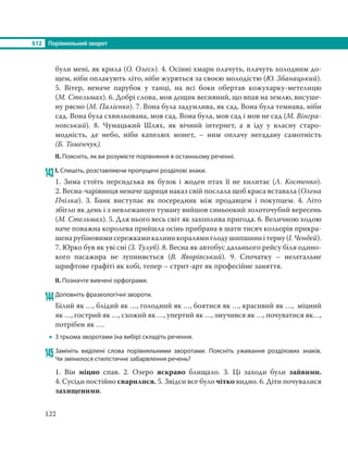 §12 Порівняльний зворот
122
були мені, як крила (О. Олесь). 4. Осінні хмари плачуть, плачуть холодним до-
щем, ніби оплакують літо, ніби журяться за своєю молодістю (Ю. Збанацький).
5. Вітер, неначе парубок у танці, на всі боки обертав кожухарку-метелицю
(М. Стельмах). 6. Добрі слова, мов дощик весняний, що впав на землю, висуше-
ну рясно (М. Палієнко). 7. Вона була задумлива, як сад. Вона була темнава, ніби
сад. Вона була схвильована, мов сад. Вона була, мов сад і мов не сад (М. Вінгра-
новський). 8. Чумацький Шлях, як вічний інтернет, а я іду у власну старо-
модність, де небо, ніби капелюх монет, – ним оплачу негадану самотність
(Б. Томенчук).
ІІ. Поясніть, як ви розумієте порівняння в останньому реченні.
143І. Спишіть, розставляючи пропущені розділові знаки.
1. Зима стоїть персидська як бузок і жоден птах її не хилитає (Л. Костенко).
2. Весна-чарівниця неначе цариця наказ свій послала щоб краса вставала (Олена
Пчілка). 3. Банк виступає як посередник між продавцем і покупцем. 4. Літо
збігло як день і з невлежаного туману вийшов синьоокий золоточубий вересень
(М. Стельмах). 5. Для нього весь світ як захоплива пригода. 6. Величною ходою
наче поважна королева прийшла осінь прибрана в шати тисяч кольорів прикра-
шенарубіновимисережкамикалиникоралямиглодушипшиниітерну(І. Чендей).
7. Юрко був як уві сні (З. Тулуб). 8. Весна як автобус дальнього рейсу біля одино-
кого пасажира не зупиняється (В.  Яворівський). 9. Спочатку – нелегальне
шрифтове графіті як хобі, тепер – стрит-арт як професійне заняття.
ІІ. Позначте вивчені орфограми.
144Доповніть фразеологічні звороти.
Білий як …, блідий як …, голодний як …, боятися як …, красивий як …, міцний
як …, гострий як …, схожий як …, упертий як …, змучився як …, почуватися як…,
потрібен як ….
 З трьома зворотами (на вибір) складіть речення.
145Замініть виділені слова порівняльними зворотами. Поясніть уживання розділових знаків.
Чи змінилося стилістичне забарвлення речень?
1. Він міцно спав. 2. Озеро яскраво блищало. 3. Ці заходи були зайвими.
4. Сусіди постійно сварилися. 5. Звідси все було чітко видно. 6. Діти почувалися
захищеними.
 