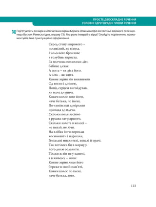 123
ПРОСТЕ ДВОСКЛАДНЕ РЕЧЕННЯ
ГОЛОВНІ І ДРУГОРЯДНІ ЧЛЕНИ РЕЧЕННЯ
146Підготуйтесь до виразного читання вірша Бориса Олійника про всесвітньо відомого селекціо-
нера Василя Ремесла (див. вправу 73). Яка роль інверсії у вірші? Знайдіть порівняння, проко-
ментуйте їхнє пунктуаційне оформлення.
Серед степу широкого –
посивілий, як віхола.
І чоло його бронзове
в голубінь вироста.
За плечима похилими літо
бабине дихає.
А жита – як літа його,
А літа – як жита.
Кожне зерня він виняньчив
Од весни і до інею,
Попід серцем вигойдував,
як мале дитинча.
Кожен колос зове його,
наче батька, по імені,
По-синівськи довірливо
припада до плеча.
Скільки поля засіяно
з рукава патріаршого,
Скільки золота в колосі –
не питай, не лічи.
На хлібах його виросли
космонавти і маршали,
Геніальні мислителі, ковалі й орачі.
Так хотілось би в мармурі
його долю ославити.
Тільки ж він не у камені,
а в живому – живе:
Кожне зерня лице його
береже в своїй пам’яті,
Кожен колос по імені,
наче батька, зове.
 