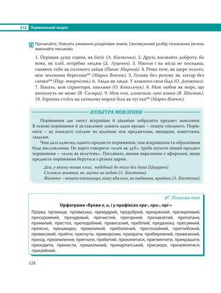§12 Порівняльний зворот
124
147 Прочитайте. Поясніть уживання розділових знаків. Синтаксичний розбір позначених речень
виконайте письмово.
1. Періщив душу сором, як батіг (Л. Костенко). 2. Друзі, висівайте доброту, бо
вона, як хліб, потрібна людям (Д. Луценко). 3. Ніколи і на місці не посидиш,
ганяють тебе як солоного зайця (Панас Мирний). 4. Річка тече, як щире золото,
між зеленими берегамисн (Марко Вовчок). 5. Голова без розуму як ліхтар без
свічкисн (Нар. творчість). 6. Люди як люди. У кожного своя біда (О. Довженко).
7. Біжать, мов спринтери, хвилини (О. Ковальчук). 8. Моя любов як море, що
висохнуть не може (В. Сосюра). 9. Мов оси, дзижчали лихі язики (В. Шостак).
10. Горпина стоїть на хатньому порозі біла як хусткасн (Марко Вовчок).
КУЛЬТУРА МОВЛЕННЯ
Порівняння дає змогу яскравіше й цікавіше зобразити предмет мовлення.
В основі порівняння й зіставлення лежить один процес – пошук спільного. Порів-
няти – це показати спільне чи відмінне між предметами, явищами, поняттями,
людьми.
Чим далі один від одного предмети порівняння, тим яскравішим та образнішим
буде висловлення. Не варто говорити «клен як дуб», треба шукати інший предмет
порівняння – «клен як велетень». Погляньте, якими виразними є афоризми, якщо
предмети порівняння беруться з різних царин.
Дім, у якому немає книг, подібний до тіла без душі (Цицерон).
Спливло життя, як листя за водою (Л. Костенко).
Життя – неначе ковзаниця, кому вдалось, не падавши, пройти (Л. Костенко).
Пишемо так
Орфограма «Букви е, и, і у префіксах пре-, при-, прі-»
Прірва, прізвище, прізвисько, премудрий, предобрий, прекрасний, презирливий,
прескромний, пречудовий, пречистий, прегарний, презавзятий, препогано,
премилий, престол, преподобний, превеселий, пребілий, предалеко, пресумний,
преясно, прешвидко, превеликий, преболючий, преспокійний, преглибокий,
превисокий, прийти, пригнути, приморозки, приорати, прибережний, привезений,
прихід, приземлення, пригнати, прибитий, прихилитися, пригвинтити, прикрашати,
приходити, принести, пришкільний, прикарпатський, присмерк, приземлитися,
присвійний.
 