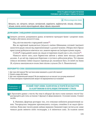 125
ПРОСТЕ ДВОСКЛАДНЕ РЕЧЕННЯ
ГОЛОВНІ І ДРУГОРЯДНІ ЧЛЕНИ РЕЧЕННЯ
Наголошуємо так
Ви´трата, мн. ви´трати, ви´трат, виче´рпний, відво´зити, віді´мкнутий, візьму´, ві´зьмеш,
ві´зьме, взяла´, взяли´, вірнопідда´ний, ві´рші, ві´ршів, віршови´й.
ДОМАШНЄ ЗАВДАННЯ
148Запишіть речення, розкриваючи дужки, вставляючи пропущені букви і розділові знаки.
Знайдіть обставини, визначте їх вид.
Над містом височіє стародавній замоксн.
Він як вартовий вдивляється (в)далеч своїми бійницями готовий (що)миті
захистити рідну землю від ворога(поганця) з далекої чужини. (Не)раз його брали
приступом руйнували нівечили зал..шаючи шрами на (не)приступних мурах.
Стоїтьф стародавній замок як свідок історичних подій уже п..ять столітьсн.
Навколо нього запл..лася барвистим цвітом у вінок наче молода дівчина
долина. А до неї пр..горнулася берегами з густим в..рболозом річка. Тут віками
співали веснянки гаївки водили хороводи ро..палювали бага..тя (в)ніч на Івана
(К, к)упала закохувалися солов..їних пісень слухали (За А. Пашкевичем).
ПЕРЕВІРТЕ СЕБЕ
1. Що таке обставина? Які частини мови вживають у ролі обставини?
2. Назвіть види обставин.
3. Що таке порівняльний зворот? Як він виділяється на письмі та в усному мовленні?
4. У яких випадках порівняльний зворот не відокремлюється комами?
Розвиток
мовлення 7
УСНИЙ ТВІР ОПИС ПАМ’ЯТОК ІСТОРІЇ Й КУЛЬТУРИ
ЗА КАРТИНОЮ В ПУБЛІЦИСТИЧНОМУ СТИЛІ
149І. Прочитайте уривки з текстів. Яка тема їх об’єднує? До якого стилю належать тексти? Оха-
рактеризуйте цей стиль за планом: 1) функції; 2) сфера вживання; 3) основні ознаки; 4) мовні
засоби.
1. Напевно, фортеця розчарує тих, хто очікував побачити романтичний за-
мок. Ужгородська твердиня приземкувата, солідна, спокійна й не надто фото-
генічна. Вона вже тисячу років займає вершину Замкової гори і встигла не лише
чимало разів змінити своїх господарів, а й змінитися сама. За планом замок
 