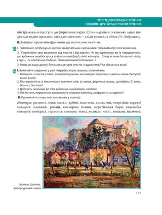 127
ПРОСТЕ ДВОСКЛАДНЕ РЕЧЕННЯ
ГОЛОВНІ І ДРУГОРЯДНІ ЧЛЕНИ РЕЧЕННЯ
обстрілювали підступи до фортечних мурів. Стіни муровані з каменю, лише по-
декуди видно пролами, закладені цеглою, – сліди тривалих облог (А. Андрушко).
ІІ. Знайдіть і прочитайте фрагменти, що містять опис пам’ятки.
1501. Розгляньте репродукції картин закарпатських художників. Розкажіть про свої враження.
2. Порівняйте свої враження від текстів і від картин. Чи погоджуєтеся ви із твердженням,
що художник передає красу за допомогою фарб, ліній, кольорів... Слову ж, мові доступні і колір,
і звуки, і психологічна глибина. Його можливості безмежні...?
3. Якою, на вашу думку, була мета авторів текстів і художників? Чи збігається вона?
151 І. Виконайте завдання, у разі потреби скориставшись словниками.
1. Випишіть з текстів слова і словосполучення, які використовуються замість назви Ужгород-
ський замок.
2. Яка відмінність в лексичному значенні слів: а) замок, фортеця, палац, цитадель; б) вежа,
башта, бастіон?
3. Доберіть синоніми до слів художник, намалював, настрій.
4. Які епітети, порівняння допоможуть описати пам’ятку, зображену на картині?
ІІ. Прочитайте слова, які стануть вам у пригоді.
Контури: розмиті, чіткі; мазки: дрібні, насичені, динамічні, енергійні; перехід
кольорів: плавний, різкий, кольорові плями, перетікання барв; взаємодія
кольорів: контраст, гармонія; кольори: теплі, холодні, чисті, змішані, насичені;
Золтан Шолтес.
Ужгородський замок
 