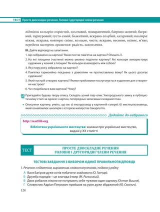 128
ТЕСТ Просте двоскладне речення. Головні і другорядні члени речення
відтінки кольорів: охристий, золотавий, помаранчевий, багряно-жовтий; багря-
ний, пурпуровий; густо-синій, блакитний, яскраво-голубий, лазуровий; палітра:
ніжна, яскрава; повітря: свіже, холодне, чисте, яскраве, весняне, осіннє, м’яке;
передача настрою, враження: радість, захоплення.
ІІІ. Дайте відповіді на запитання.
1. Що зображено на картині? Якою постає пам’ятка на картині? Опишіть її.
2. На які площини (частини) можна умовно поділити картину? Які кольори використовує
художник у кожній з площин? Як кольори взаємодіють між собою?
3. Яку пору року зображено на картині?
4. Пам’ятка гармонійно поєднана з довкіллям чи протиставлена йому? Як цього досягає
художник?
5. Який настрій створює картина? Якими прийомами послуговується художник для створен-
ня настрою?
6. Чи сподобалася вам картина? Чому?
152 Пригадайте будову твору-опису. Складіть усний твір-опис Ужгородського замку в публіцис-
тичному стилі за однією з картин, попередньо записавши складний план.
 Описуючи картину, уявіть, що ви: а) екскурсовод у картинній галереї; б) мистецтвознавець,
який ознайомлює школярів з історією малярства Закарпаття.
Додайте до вибраного
http://uartlib.org
Бібліотека українського мистецтва: книжки про українське мистецтво,
видані у ХХ столітті
ТЕСТ
ПРОСТЕ ДВОСКЛАДНЕ РЕЧЕННЯ
ГОЛОВНІ І ДРУГОРЯДНІ ЧЛЕНИ РЕЧЕННЯ
ТЕСТОВІ ЗАВДАННЯ З ВИБОРОМ ОДНІЄЇ ПРАВИЛЬНОЇ ВІДПОВІДІ
1. Речення з підметом, вираженим словосполученням, подано у рядку
А Вася Багіров дуже хотів побачити знайомого (О. Гончар).
Б Дружба народів – це злагода й мир (М. Рильський).
В Двоє рибалок ніколи не почувають себе чужими один одному (Остап Вишня).
Г Словесник Адріан Петрович прийшов на урок дуже збуджений (Ю. Смолич).
 