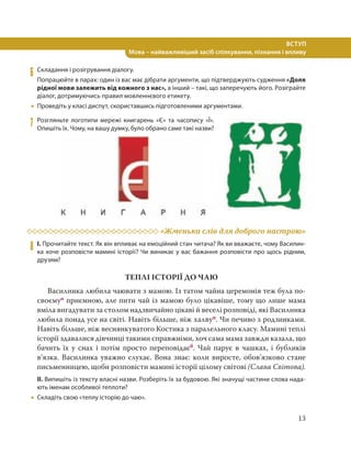 13
ВСТУП
Мова – найважливіший засіб спілкування, пізнання і впливу
6 Складання і розігрування діалогу.
Попрацюйте в парах: один із вас має дібрати аргументи, що підтверджують судження «Доля
рідної мови залежить від кожного з нас», а інший – такі, що заперечують його. Розіграйте
діалог, дотримуючись правил мовленнєвого етикету.
 Проведіть у класі диспут, скориставшись підготовленими аргументами.
7 Розгляньте логотипи мережі книгарень «Є» та часопису «Ї».
Опишіть їх. Чому, на вашу думку, було обрано саме такі назви?
«Жменька слів для доброго настрою»
8 І. Прочитайте текст. Як він впливає на емоційний стан читача? Як ви вважаєте, чому Василин-
ка хоче розповісти мамині історії? Чи виникає у вас бажання розповісти про щось рідним,
друзям?
ТЕПЛІ ІСТОРІЇ ДО ЧАЮ
Василинка любила чаювати з мамою. Із татом чайна церемонія теж була по-
своємуо приємною, але пити чай із мамою було цікавіше, тому що лише мама
вміла вигадувати за столом надзвичайно цікаві й веселі розповіді, які Василинка
любила понад усе на світі. Навіть більше, ніж халвуп. Чи печиво з родзинками.
Навіть більше, ніж веснянкуватого Костика з паралельного класу. Мамині теплі
історії здавалися дівчинці такими справжніми, хоч сама мама завжди казала, що
бачить їх у снах і потім просто переповідаєб. Чай парує в чашках, і бубликів
в’язка. Василинка уважно слухає. Вона знає: коли виросте, обов’язково стане
письменницею, щоби розповісти мамині історії цілому світові (Слава Світова).
ІІ. Випишіть із тексту власні назви. Розберіть їх за будовою. Які значущі частини слова нада-
ють іменам особливої теплоти?
 Складіть свою «теплу історію до чаю».
 