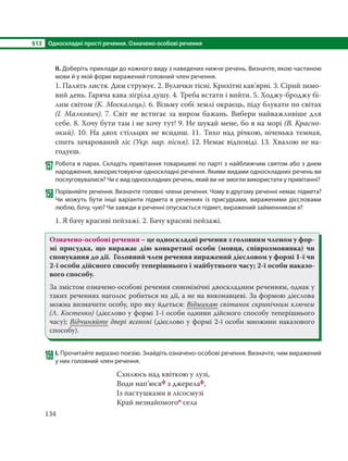 §13 Односкладні прості речення. Означено-особові речення
134
ІІ. Доберіть приклади до кожного виду з наведених нижче речень. Визначте, якою частиною
мови й у якій формі виражений головний член речення.
1. Палять листя. Дим струмує. 2. Вулички тісні. Крихітні кав’ярні. 3. Сірий зимо-
вий день. Гаряча кава зігріла душу. 4. Треба встати і вийти. 5. Ходжу-броджу бі-
лим світом (К. Москалець). 6. Візьму собі землі окраєць, піду блукати по світах
(І. Малкович). 7. Світ не встигає за виром бажань. Вибери найважливіше для
себе. 8. Хочу бути там і не хочу тут! 9. Не шукай мене, бо я на морі (В. Красно-
окий). 10. На двох стільцях не всидиш. 11. Тихо над річкою, ніченька темная,
спить зачарований ліс (Укр. нар. пісня). 12. Немає відповіді. 13. Хвалою не на-
годуєш.
157 Робота в парах. Складіть привітання товаришеві по парті з найближчим святом або з днем
народження, використовуючи односкладні речення. Якими видами односкладних речень ви
послуговувалися? Чи є вид односкладних речень, який ви не змогли використати у привітанні?
158 Порівняйте речення. Визначте головні члени речення. Чому в другому реченні немає підмета?
Чи можуть бути інші варіанти підмета в реченнях із присудками, вираженими дієсловами
люблю, бачу, чую? Чи завжди в реченні опускається підмет, виражений займенником я?
1. Я бачу красиві пейзажі. 2. Бачу красиві пейзажі.
Означено-особові речення – це односкладні речення з головним членом у фор-
мі присудка, що виражає дію конкретної особи (мовця, співрозмовника) чи
спонукання до дії. Головний член речення виражений дієсловом у формі 1-ї чи
2-ї особи дійсного способу теперішнього і майбутнього часу; 2-ї особи наказо-
вого способу.
За змістом означено-особові речення синонімічні двоскладним реченням, однак у
таких реченнях наголос робиться на дії, а не на виконавцеві. За формою дієслова
можна визначити особу, про яку йдеться: Відмикаю світанок скрипічним ключем
(Л. Костенко) (дієслово у формі 1-ї особи однини дійсного способу теперішнього
часу); Відчиняйте двері ясенові (дієслово у формі 2-ї особи множини наказового
способу).
159 І. Прочитайте виразно поезію. Знайдіть означено-особові речення. Визначте, чим виражений
у них головний член речення.
Схилюсь над квіткою у лузі,
Води нап’юсяф з джерелаф,
Із пастушками в лісосмузі
Край незнайомогоо села
 
