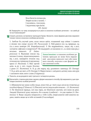 135
ОДНОСКЛАДНІ РЕЧЕННЯ
ПОВНІ Й НЕПОВНІ РЕЧЕННЯ
Біля багаття почаклую,
Зварю куліш у казані, –
І посміюсь, і посумую,
І відпочину при вогні.
(М. Луків)
ІІ. Поміркуйте: на чому зосереджується увага в означено-особових реченнях – на самій дії
чи на її виконавцеві?
160Спишіть речення, вставляючи пропущені букви. Визначте, якою формою дієслова виражені
головні члени в означено-особових реченнях.
1. Люблю бл..скучий день, коли земля цвіте, пташиний хор співає і славить
у піснях тих сонце золоте (М.  Рильський). 2. Наб..раюся сил од природи, од
сіл..с..кого повітря (М.  Коцюбинський). 3. Не відривайтесь, люди, від з..млі,
злітаючи ліфтами в хмарочосиб. Не відцурайт..ся мазанок в с..лі, вони наш рід у
пеленах виносят.. (Г.  Гайво-
ронська). 4. Відчуваю землю під
ногами й можу, відштовхнувшись
від з..млі, заширяти птахом над
птахами на стрімкому й пружному
крилі (І.  Низовий). 5. Вже третій
день ж..ву у лісі, годую білочку
з руки (Л.  Костенко). 6.  Б...р...жи народ від духовного занепаду (О.  Гончар).
7. Б..р..жіть це жит..я (О. Гончар). 8. Виростаємо з лагідного дотику мам..них рук
і ласкавого мам..ного слова (З журналу).
 Поясніть, як ви розумієте зміст третього і четвертого речень.
161Прочитайте, ставлячи дієслова з дужок у формі наказового способу. Що виражають у цих при-
кладах означено-особові речення?
1. (Шанувати) же запах хліба і води, землі тієї, де твої сліди лягли на стежечці до
голубого броду (Г. Коваль). 2. (Писати) листи і надсилайте вчасно… (Л. Костенко).
3. Не (боятися) правди, хоч яка гірка, не (боятися) смутків, хоч вони як ріки.
Людині (боятися) душу ошукать, бо в цьому (схибити) – то уже навіки (Л. Кос-
тенко). 4. Якщо людина попросить у тебе хліба, (переламати) свій шматок на-
двоє, навіть якщо це в тебе останній (З календаря).
Запам’ятайте: в означено-особових ре-
ченнях присудок не може бути вираже-
ний дієсловом минулого часу або умов-
ного способу, оскільки в цих формах не-
має значення особи.
 