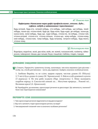 §13 Односкладні прості речення. Означено-особові речення
136
Пишемо так
Орфограма «Написання через дефіс префіксів казна-, хтозна-, будь-,
суфікса -небудь у займенниках і прислівниках»
Будь-котрий, будь-хто, котрий-небудь, хто-небудь, чий-небудь, що-небудь, який-
небудь, казна-що, хтозна-який, будь-де, будь-коли, будь-куди, де-небудь, казна-де,
казна-коли, коли-небудь, будь-що, куди-небудь, хтозна-як, як-небудь, хтозна-чий,
хтозна-котрий, хтозна-хто, хтозна-скільки, хтозна-що, кому-небудь, хтозна-кому,
ким-небудь, хтозна-ким, чому-небудь, будь-котрому, котрого-небудь, будь-якого,
хтозна-чому.
Наголошуємо так
Водно´раз, водно´час, вози´, два во´зи, воя´к, мн. вояки´, газозахисни´й, газо´метр, га´йво-
роння, гайвороня´, га´льма, два гальма´, Ге´нуя, глаша´тай, гли´бо´ко, гляда´ч, говорю´.
ДОМАШНЄ ЗАВДАННЯ
162І. Спишіть. Підкресліть граматичну основу, зазначивши, чим вона виражена (для дієслова –
особу, час, спосіб; для іменника – число, рід, відмінок). Знайдіть означено-особові речення.
1. Любимо Вкраїну, та не сліпо, щирим серцем, чистою душею (О.  Підсуха).
2. У місті було душно й сумно (М. Чернявський). 3. Бійся в собі душевної глухоти
(З журналу). 4. Не вчи рибу плавати (Нар. творчість). 5.  Мову називають
скарбом народу. 6. Смолистий свіжий ліс… Могутняя природа… Рожевії гаї…
Весняная краса! (А. Кримський).
ІІ. Перебудуйте, де можливо, односкладні речення на двоскладні. Що змінилося у значенні?
Коли таке перетворення неможливе?
ПЕРЕВІРТЕ СЕБЕ
1. Чим односкладні речення відрізняються від двоскладних?
2. Від чого залежить поділ односкладних речень на види?
3. Чим виражений головний член в означено-особових реченнях?
 