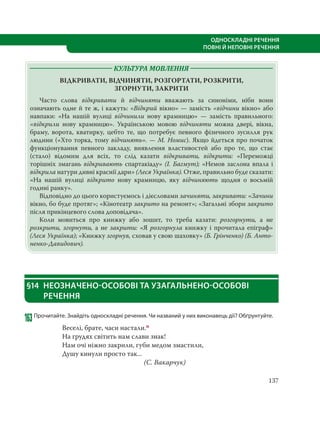 137
ОДНОСКЛАДНІ РЕЧЕННЯ
ПОВНІ Й НЕПОВНІ РЕЧЕННЯ
КУЛЬТУРА МОВЛЕННЯ
ВІДКРИВАТИ, ВІДЧИНЯТИ, РОЗГОРТАТИ, РОЗКРИТИ,
ЗГОРНУТИ, ЗАКРИТИ
Часто слова відкривати й відчиняти вважають за синоніми, ніби вони
означають одне й те ж, і кажуть: «Відкрий вікно» — замість «відчини вікно» або
навпаки: «На нашій вулиці відчинили нову крамницю»  — замість правильного:
«відкрили нову крамницю». Українською мовою відчиняти можна двері, вікна,
браму, ворота, кватирку, цебто те, що потребує певного фізичного зусилля рук
людини («Хто торка, тому відчинять». — М. Номис). Якщо йдеться про початок
функціонування певного закладу, виявлення властивостей або про те, що стає
(стало) відомим для всіх, то слід казати відкривати, відкрити: «Переможці
торішніх змагань відкривають спартакіаду» (І. Багмут); «Немов заслона впала і
відкрила натури дивні краснії дари» (Леся Українка). Отже, правильно буде сказати:
«На нашій вулиці відкрито нову крамницю, яку відчиняють щодня о восьмій
годині ранку».
Відповідно до цього користуємось і дієсловами зачиняти, закривати: «Зачини
вікно, бо буде протяг»; «Кінотеатр закрито на ремонт»; «Загальні збори закрито
після прикінцевого слова доповідача».
Коли мовиться про книжку або зошит, то треба казати: розгорнути, а не
розкрити, згорнути, а не закрити: «Я розгорнула книжку і прочитала епіграф»
(Леся Українка); «Книжку згорнув, сховав у свою шаховку» (Б. Грінченко) (Б. Анто-
ненко-Давидович).
§14 НЕОЗНАЧЕНО-ОСОБОВІ ТА УЗАГАЛЬНЕНО-ОСОБОВІ
РЕЧЕННЯ
163Прочитайте. Знайдіть односкладні речення. Чи названий у них виконавець дії? Обґрунтуйте.
Веселі, брате, часи настали.п
На грудях світить нам слави знак!
Нам очі ніжно закрили, губи медом змастили,
Душу кинули просто так...
(С. Вакарчук)
 