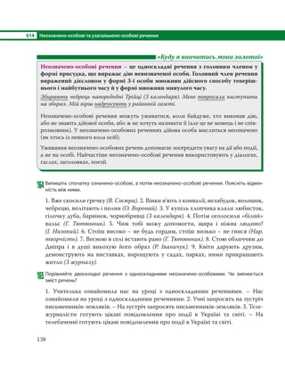 §14 Неозначено-особові та узагальнено-особові речення
138
«Буду я навчатись мови золотої»
Неозначено-особові речення – це односкладні речення з головним членом у
формі присудка, що виражає дію невизначеної особи. Головний член речення
виражений дієсловом у формі 3-ї особи множини дійсного способу теперіш-
нього і майбутнього часу й у формі множини минулого часу.
Збирають чебрець напередодні Трійці (З календаря). Мене попросили виступити
на зборах. Мій вірш надрукують у районній газеті.
Неозначено-особові речення можуть уживатися, коли байдуже, хто виконав дію,
або не знають дійової особи, або ж не хочуть називати її (але це не мовець і не спів-
розмовник). У неозначено-особових реченнях дійова особа мислиться неозначено
(як хтось із певного кола осіб).
Уживання неозначено-особових речень допомагає зосередити увагу на дії або події,
а не на особі. Найчастіше неозначено-особові речення використовують у діалогах,
гаслах, заголовках, поезії.
164Випишіть спочатку означено-особові, а потім неозначено-особові речення. Поясніть відмін-
ність між ними.
1. Вже скосили гречку (В. Сосюра). 2. Вінки в’ють з конвалії, незабудок, волошок,
чебрецю, вплітають і полин (О. Воропай). 3. У купіль хлопчика клали любисток,
гілочку дуба, барвінок, чорнобривці (З календаря). 4. Потім оголосили «білий»
вальс (Г.  Тютюнник). 5. Чим тобі можу допомогти, щира і ніжна людино?
(І. Низовий). 6. Стоїш високо – не будь гордим, стоїш низько – не гнися (Нар.
творчість). 7. Весною в селі встають рано (Г. Тютюнник). 8. Стою обличчям до
Дніпра і в душі викохую його образ (Р.  Іваничук). 9. Квіти дарують друзям,
демонструють на виставках, вирощують у садах, парках, ними прикрашають
житло (З журналу).
165 Порівняйте двоскладні речення з односкладними неозначено-особовими. Чи змінюється
зміст речень?
1. Учителька ознайомила нас на уроці з односкладними реченнями. – Нас
ознайомили на уроці з односкладними реченнями. 2. Учні запросять на зустріч
письменників-земляків. – На зустріч запросять письменників-земляків. 3. Теле-
журналісти готують цікаві повідомлення про події в Україні та світі. – На
телебаченні готують цікаві повідомлення про події в Україні та світі.
 