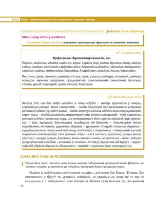 Вступ Мова – найважливіший засіб спілкування, пізнання і впливу
14
Додайте до вибраного
http://lcorp.ulif.org.ua/dictua
Словники України on-line: словозміна, транскрипція, фразеологія, синонімія, антонімія
Пишемо так
Орфограма «Буквосполучення йо, ьо»
Підйом, майоліка, зйомка, майонез, йорж, курйоз, йод, район, бульйон, йому, майор,
гайок, прийом, знайомий, серйозно, його, бойовий, майоріти, павільйон, медальйон,
каньйон, майор, компаньйон, Соловйов, Андрійович, мільйон, Йосип, батальйон.
Льотчик, трьох, синього, сьомого, п’ятьох, льох, у нього, сьогодні, польовий, ранньої,
кольори, мужньо, льодовик, працьовитий, схвильований, синьоокий, багатьох,
сльоза, дзьоб, бадьорий, цього, пеньок, Ковальов.
Наголошуємо так
Ви´года (те, що дає добрі наслідки в чому-небудь) – виго´да (зручність у чомусь,
сприятливі умови); за´пал (завзяття) – запа´л (пристрій для запалювання вибухової
речовини);ко´лос(суцвіттязлака)–коло´с(статуя,колона,обелісквеличезнихрозмірів);
те´рен(кущ)–тере´н(місцевість,територія);лу´па(оптичнийприлад)–лупа´ (часточки
рогових клітин і шкірного жиру, що утворюються біля коренів волосся); і´рис (росли-
на)  – іри´с (цукерка); ба´тьківщина (спадщина від батьків) – батьківщи´на (місце
народження, вітчизна); дереви´на (дерево)  – деревина´ (тверда тканина деревних і
кущових рослин); лі´карський (від: лікар; пов’язаний з лікуванням) – ліка´рський (що має
лікувальні властивості); са´га (епічний твір) – сага´ (затока, протока); шко´да (жаль;
збиток) – шкода´ (марно, даремно); я´кось (якимсь чином, не знати як) – я´ко´сь (одного
разу); а´тласний (альбом) – атла´сний (з тканини атла´су); а´дресний (від а´дрес) – адре´с-
ний (від адре´са); ві´домість (документ) – відо´мість (звістка; дані; популярність).
ДОМАШНЄ ЗАВДАННЯ
9 Прочитайте текст. Поясніть, кого можна назвати поборником української мови. Доберіть за-
головок. Спишіть, уставляючи, де потрібно, пропущені букви і розділові знаки.
Одним із найбільших поборників україн..с..кої мови був Павло Тичина. Ще
навчаючись у бурсі* та духовній семінарії, де україн..с..ку мову не те що не
викладали а й забороняли нею говорити Тичина став палким пр...хильником
 