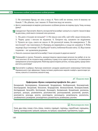 §14 Неозначено-особові та узагальнено-особові речення
140
5. Не спитавши броду, не лізь у воду. 6. Чого собі не зичиш, того й іншому не
бажай. 7. Як дбаємо, так і маємо. 8. Решетом воду не носять.
 Дехто з мовознавців не виділяє узагальнено-особових речень як окрему групу. Чому, на вашу
думку?
170 Самодиктант. Прочитайте. Вивчіть сім прислів’їв (на вибір) і запишіть їх з пам’яті. Зазначте фор-
му дієслова, у якій вжито головний член речення.
1. На двох стільцях не всидишп. 2. Не хвали сам себе, хай тебе люди похвалять.
3. Чорну душу і милом не відмиєш. 4. Хитрого від лукавого не відрізниш.
5. Чужого не гудь, свого не хвали. 6. Не розхитуй човна, бо вивернешся. 7. Як
постелишо, так і виспишся. 8. Наперед не виривайся, а ззаду не лишайся. 9. Роби
надворі,будеівкоморі.10.Здобудешо освіту,побачишбільшесвіту.12. Відстанеш
годиною – не здоженеш родиною.
 Поясніть значення прислів’їв (на вибір). У яких ситуаціях їх доречно вжити?
171 Попрацюйте в групах. Розкажіть, використовуючи односкладні речення (на вибір): а) як пи-
сати конспект; б) як готувати вашу улюблену страву; в) як садити картоплю; г) як виконувати
вимірювання штангенциркулем. Який вид односкладних речень, на вашу думку, краще вико-
ристати у розповіді?
172 Прочитайте в рубриці «Культура мовлення» роздуми українського мовознавця Святослава
Караванського про афоризми. Серед питомих українських виразів знайдіть односкладні ре-
чення, поясніть їх значення, визначте вид.
Пишемо так
Орфограма «Буква з наприкінці префіксів без-, роз-»
Безкрилий, безперервно, безмежний, бездоріжжя, безборонний, безсмертний,
безпорадний, безцінний, безсоння, безрадісний, безкоштовний, безкорисливий,
без’ядерний, безхліб’я, без’язикий, безхмар’я, безіменний, безвиїзний, розписка,
розпуск, розшук, розмовляти, розложистий, розташований, розлогий, розпач,
розповісти, розсада, розгін, розглядати, розчищати, розм’якнути, розпитати,
розбиватися, розвідник, розходитися, розквітнути, розбишака, розчин.
Наголошуємо так
Голи´, два го´ли, голки´, п’ять го´лок, голю´ ся, гори´цвіт, горіли´ць, гороб’я´чий, гороши´на,
Гри´гір, грома´дський, гро´шей, гро´шам, на гро´шах, груше´вий, гурто´житок, гуцу´л.
 