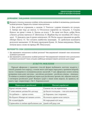 141
ОДНОСКЛАДНІ РЕЧЕННЯ
ПОВНІ Й НЕПОВНІ РЕЧЕННЯ
ДОМАШНЄ ЗАВДАННЯ
173 Випишіть спочатку означено-особові, потім неозначено-особові й насамкінець узагальнено-
особові речення. Підкресліть головні члени речення.
1. Вчи дітей не страшкою, а ласкою. 2. Учителя і дерево пізнають по плодах.
3.  Завтра вже піду до школи. 4. Оголосили карантин на тиждень. 5. Сидиш,
бувало, на уроці і спиш. 6. Заходь до класу. 7. Бо мене хоч били, добре били,
а багато дечому навчили (Т. Шевченко). 8. Журбою біді не пособиш (М. Стель-
мах). 9. Дивлюся, вже й уроки скінчилися. 10. Потім задали завдання на дроби.
(Петро Панч). 11. Тут готують майбутніх інженерів. 12. Добутком називають
результат множення. 13. Вставте пропущені букви. 14. Зніми навушники. Може,
почуєш щось схоже на правду (Ю. Покальчук).
ПЕРЕВІРТЕ СЕБЕ
1. Що виражають неозначено-особові речення? Чим виражений головний член неозначено-
особового речення?
2. Що виражають узагальнено-особові речення? Чим виражений головний член узагальнено-
особового речення? У яких ситуціях найбільше використовують речення цього виду?
КУЛЬТУРА МОВЛЕННЯ
Народні афоризми у гранично стислій формі відбивають життєву мудрість і
спосіб думання того народу, з-поміж якого цей вираз народився, пройшов випробу
часом і поширився в усенаціональному масштабі. У цих афоризмах кожен мовець
розкриває свою душу: англієць – англійську, росіянин – російську, німець – німецьку.
То навіщо ж уживати українські переклади російських зразків, які, образно кажучи,
є витвором російської душі? Живцем здерті з іншої мови вирази, як правило, не
мають чару «первотвору» (За С. Караванським).
Переклади з російської Питомі українські
Курчат восени лічать Скажеш гоп, як перескочиш
У семи няньок дитина без догляду Де багато господинь – там хата неметена
Ліс рубають — тріски летять Де борошно, там і порошно
На бідного Макара всі шишки летять На похиле дерево кози скачуть
Не згущай фарби Не передавай куті меду
Справляйся зі своїми проблемами сам Давай собі раду сам
 