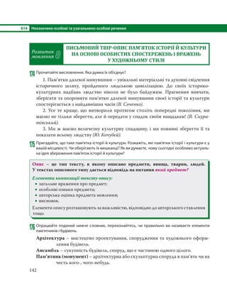 §14 Неозначено-особові та узагальнено-особові речення
142
Розвиток
мовлення 8
ПИСЬМОВИЙ ТВІР ОПИС ПАМ’ЯТОК ІСТОРІЇ Й КУЛЬТУРИ
НА ОСНОВІ ОСОБИСТИХ СПОСТЕРЕЖЕНЬ І ВРАЖЕНЬ
У ХУДОЖНЬОМУ СТИЛІ
174 Прочитайте висловлення. Яка думка їх об’єднує?
1. Пам’ятки далекої минувшини – унікальні матеріальні та духовні свідчення
історичного шляху, пройденого людською цивілізацією. До своїх історико-
культурних надбань людство ніколи не було байдужим. Прагнення вивчати,
зберігати та охороняти пам’ятки далекої минувшини своєї історії та культури
спостерігається з найдавніших часів (В. Соченко).
2. Усе те краще, що витворили протягом століть попередні покоління, ми
маємо не тільки зберегти, але й передати у спадок своїм нащадкам! (В. Скура-
тівський).
3. Ми ж маємо величезну культурну спадщину, і ми повинні зберегти її та
показати всьому людству (Ю. Кочубей).
175 Пригадайте, що таке пам’ятка історії й культури. Розкажіть, які пам’ятки історії і культури є у
вашій місцевості. Чи оберігають їх мешканці? Як ви думаєте, чому сьогодні особливо актуаль-
на ідея збереження пам’яток історії й культури?
Опис – це тип тексту, в якому описано предмети, явища, тварин, людей.
У текстах описового типу дається відповідь на питання який предмет?
Елементи композиції тексту-опису:
 загальне враження про предмет;
 особливі ознаки предмета;
 авторська оцінка предмета мовлення;
 висновок.
Елементи опису розташовують за важливістю, відповідно до авторського ставлення
тощо.
176 Опрацюйте поданий нижче словник, переконайтесь, чи правильно ви називаєте елементи
пам’ятників і будівель.
Архітектура – мистецтво проектування, спорудження та художнього оформ-
лення будівель.
Ансамбль – сукупність будівель, споруд, що є частиною одного цілого.
Пам’ятник (монумент) – архітектурна або скульптурна споруда в пам’ять чи на
честь кого-, чого-небудь.
 