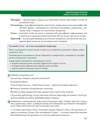 143
ОДНОСКЛАДНІ РЕЧЕННЯ
ПОВНІ Й НЕПОВНІ РЕЧЕННЯ
Меморіал – архітектурна споруда для увічнення пам’яті якої-небудь особи чи
визначної події.
Скульптура – вид образотворчого мистецтва, твори якого мають рельєфну або
об’ємну форму і виконуються способом виливання, різьблення, ліп-
лення тощо з твердих чи пластичних матеріалів.
Стела – кам’яний стовп чи плита з написом або рельєфним зображенням, що
ставиться як надмогильний пам’ятник або на згадку про якусь подію.
Барельєф – скульптурна прикраса на плоских поверхнях, що виступає над пло-
щиною фону менш як на половину своєї товщини.
Художній стиль – це стиль художньої літератури.
Мета художнього стилю: вплив словом для створення художнього образу навко-
лишнього світу.
Основні риси художнього стилю: образність, конкретність, емоційність, відобра-
ження авторського ставлення.
Характерні особливості художнього стилю:
 широке використання лексики і фразеології інших стилів;
 використання зображально-виражальних засобів;
 прояв творчої індивідуальності автора.
177 І. Доберіть синоніми до слів.
Скульптор, створити, втілити, величний.
ІІ. Продовжте фрази.
Скульптору вдалося… Пам’ятник втілює... Архітектор зумів передати...
ІІІ. Поясніть значення слів архітектор і скульптор.
ІV. Робота в парах. Продиктуйте один одному слова, поясніть їхнє значення.
Скульптор,архітектор,статуя,пам’ятка,обеліск,барельєф,постамент,п’єдестал,
архітектурний ансамбль, фортифікаційна споруда.
178 Ознайомтеся з матеріалами до твору-опису Острозького замку. З’ясуйте, який текст написа-
ний у художньому, а який – у публіцистичному стилі. Поміркуйте, що спільного й чим відрізня-
ються твори-описи пам’ятки історії та культури в цих стилях.
1. З-поміж просторих боліт, оточений водами Горині й Вілії, обступлений до-
вкруги великими лісами, був заснований Острог – столиця князя Костянтина
Костянтиновича Острозького, на той час київського воєводи.
 