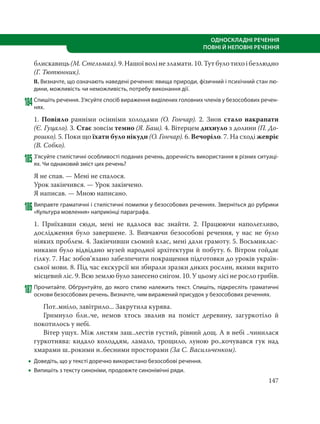147
ОДНОСКЛАДНІ РЕЧЕННЯ
ПОВНІ Й НЕПОВНІ РЕЧЕННЯ
блискавиць (М. Стельмах). 9. Нашої волі не зламати. 10. Тут було тихо і безлюдно
(Г. Тютюнник).
ІІ. Визначте, що означають наведені речення: явища природи, фізичний і психічний стан лю-
дини, можливість чи неможливість, потребу виконання дії.
184Спишіть речення. З’ясуйте спосіб вираження виділених головних членів у безособових речен-
нях.
1. Повіяло ранніми осінніми холодами (О. Гончар). 2. Знов стало накрапати
(Є. Гуцало). 3. Стає зовсім темно (Я. Баш). 4. Вітерцем дихнуло з долини (П. До-
рошко). 5. Поки що їхати було нікуди (О. Гончар). 6. Вечоріло. 7. На сході жевріє
(В. Собко).
185З’ясуйте стилістичні особливості поданих речень, доречність використання в різних ситуаці-
ях. Чи однаковий зміст цих речень?
Я не спав. — Мені не спалося.
Урок закінчився. — Урок закінчено.
Я написав. — Мною написано.
186Виправте граматичні і стилістичні помилки у безособових реченнях. Зверніться до рубрики
«Культура мовлення» наприкінці параграфа.
1. Приїхавши сюди, мені не вдалося вас знайти. 2. Працюючи наполегливо,
дослідження було завершене. 3. Вивчаючи безособові речення, у нас не було
ніяких проблем. 4. Закінчивши сьомий клас, мені дали грамоту. 5. Восьмиклас-
никами було відвідано музей народної архітектури й побуту. 6. Вітром гойдає
гілку. 7. Нас зобов’язано забезпечити покращення підготовки до уроків україн-
ської мови. 8. Під час екскурсії ми збирали зразки диких рослин, якими вкрито
місцевий ліс. 9. Всю землю було занесено снігом. 10. У цьому лісі не росло грибів.
187 Прочитайте. Обґрунтуйте, до якого стилю належить текст. Спишіть, підкресліть граматичні
основи безособових речень. Визначте, чим виражений присудок у безособових реченнях.
Пот..мніло, завітрило... Закрутила курява.
Гримнуло бли..че, немов хтось звалив на поміст деревину, загуркотіло й
покотилось у небі.
Вітер ущух. Між листям заш..лестів густий, рівний дощ. А в небі ..чинилася
гуркотнява: кидало колоддям, ламало, трощило, луною ро..кочувався гук над
хмарами ш..рокими н..бесними просторами (За С. Васильченком).
 Доведіть, що у тексті доречно використано безособові речення.
 Випишіть з тексту синоніми, продовжте синонімічні ряди.
 