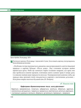 §15 Безособові речення
148
188Розгляньте картину «Після дощу» і прочитайте її опис. Усно опишіть картину, послуговуючись
безособовими реченнями.
...Особливо гостро відчувається динамізм, наелектризованість життя південної
природи в картині Куїнджі «Після дощу». Над степовим хутором щойно
пронеслася гроза. Небо ще затягнуте чорно-ліловими хмарами, але крізь них
вже пробилися сонячні промені, освітивши омиту зливою траву й мокрі дахи,
і в свіжому повітрі живе передчуття веселки. Темпераментний живопис неба, що
передає міць грозової стихії, поєднується в картині з поетичними деталями –
біля річки мирно пасеться буланий кінь (В. Петров).
Пишемо так
Орфограма «Буквосполучення -ться, -шся у дієсловах»
Вариться, вимовляється, готується, забувається, загоїться, збіжиться, здається,
клопочеться, метушиться, твориться, тримається, пам’ятається, світиться, вертишся,
гнатимешся, дивишся, женешся, зберешся, зустрінешся, підіпрешся, змиришся.
Архип Куїнджі. Після дощу. 1879
 