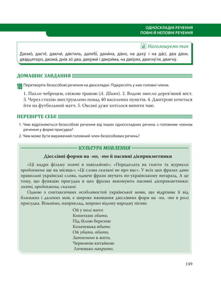 149
ОДНОСКЛАДНІ РЕЧЕННЯ
ПОВНІ Й НЕПОВНІ РЕЧЕННЯ
Наголошуємо так
Даємо´, даєте´, даючи´, да´ктиль, далебі´, дани´на, да´но, на даху´ і на да´сі, два да´хи,
два´дцятеро, двома´, днів зо´ два, дверми´ і двери´ма, на две´рях, двигну´ти, двигну´.
ДОМАШНЄ ЗАВДАННЯ
189Перетворіть безособові речення на двоскладні. Підкресліть у них головні члени.
1. Пахло чебрецем, свіжою травою (А. Шиян). 2. Водою знесло дерев’яний міст.
3. Через стихію знеструмлено понад 40 населених пунктів. 4. Дмитрові хочеться
йти на футбольний матч. 5. Оксані дуже хотілося випити чаю.
ПЕРЕВІРТЕ СЕБЕ
1. Чим відрізняються безособові речення від інших односкладних речень з головним членом
речення у формі присудка?
2. Чим може бути виражений головний член безособових речень?
КУЛЬТУРА МОВЛЕННЯ
Дієслівні форми на -но, -то й пасивні дієприкметники
«Ці кадри фільму зняті в павільйоні»; «Передплата на газети та журнали
продовжена ще на місяць»; «Ці слова сказані не про вас». У всіх цих фразах дано
правильні українські слова, одначе фрази звучать по-українському негаразд. А це
тому, що функцію присудка в цих фразах виконують пасивні дієприкметники:
зняті, продовжена, сказані.
Одною з синтаксичних особливостей української мови, що відрізняє її від
близьких і далеких мов, є широке вживання дієслівних форм на -но, -то в ролі
присудка. Візьмімо, наприклад, широко відому народну пісню:
Ой у полі жито
Копитами збито,
Під білою березою
Козаченька вбито.
Ой убито, вбито,
Затягнено в жито,
Червоною китайкою
Личенько накрито.
 