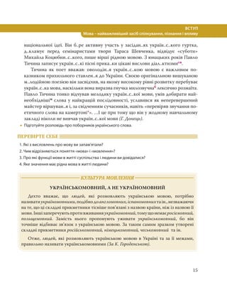 15
ВСТУП
Мова – найважливіший засіб спілкування, пізнання і впливу
національної ідеї. Він б..ре активну участь у засідан..ях україн..с..кого гуртка,
д..кламує перед семінаристами твори Тараса Шевченка, відвідує «суботи»
Михайла Коцюбин..с..кого, пише вірші рідною мовою. З юнацьких років Павло
Тичина записує україн..с..кі пісні прика..ки цікаві вислови діал..ктизмисн.
Тичина як поет вважав: оволодін..я україн..с..кою мовою є важливим по-
казником прихильного ставлен..я до України. Своєю оригінальною вишуканою
м..лодійною поезією він засвідчив, на якому високому рівні розвитку перебуває
україн..с..ка мова, наскільки вона виразна гнучка милозвучнаб лексично розмаїта.
Павло Тичина тонко відчував мелодику україн..с..кої мови, умів добирати най-
необхіднішім слова у найкращій послідовності, уславився як неперевершений
майстер віршуван..я і, за свідченням сучасників, навіть «перевіряв звучання по-
етичного слова на камертоні*». …І це при тому що він у жодному навчальному
закладі ніколи не вивчав україн..с..кої мови (Г. Донець).
 Підготуйте розповідь про поборників українського слова.
ПЕРЕВІРТЕ СЕБЕ
1. Які з висловлень про мову ви запам’ятали?
2. Чим відрізняються поняття «мова» і «мовлення»?
3. Про які функції мови в житті суспільства і людини ви довідалися?
4. Яке значення має рідна мова в житті людини?
КУЛЬТУРА МОВЛЕННЯ
УКРАЇНСЬКОМОВНИЙ, А НЕ УКРАЇНОМОВНИЙ
Дехто вважає, що людей, які розмовляють українською мовою, потрібно
називатиукраїномовними,подібнодоангломовних,іспаномовнихтаін.,незважаючи
на те, що ці складні прикметники тісніше пов’язані з назвою країни, ніж із назвою її
мови.Іншізаперечуютьпротивживанняукраїномовний,томущонемаєросіємовний,
польщемовний. Замість нього пропонують уживати українськомовний, бо він
точніше відбиває зв’язок з українською мовою. За таким самим зразком утворені
складні прикметники російськомовний, німецькомовний, чеськомовний та ін.
Отже, людей, які розмовляють українською мовою в Україні та за її межами,
правильно називати українськомовними (За К. Городенською).
 