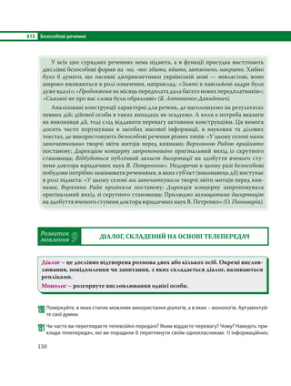 §15 Безособові речення
150
У всіх цих сурядних реченнях нема підмета, а в функції присудка виступають
дієслівні безособові форми на -но, -то: збито, вбито, затягнено, накрито. Хибно
було б думати, що пасивні дієприкметники українській мові — невластиві, вони
широко вживаються в ролі означення, наприклад: «Зняті в павільйоні кадри були
дуже вдалі»; «Продовжена на місяць передплата дала багато нових передплатників»;
«Сказані не про вас слова були образливі» (Б. Антоненко-Давидович).
Аналізовані конструкції характерні для речень, де наголошуємо на результатах
певних дій; дійової особи в таких випадках не згадуємо. А коли є потреба вказати
на виконавця дії, тоді слід віддавати перевагу активним конструкціям. Ця вимога
досить часто порушувана в засобах масової інформації, в наукових та ділових
текстах, де використовують безособові речення різних типів: «У цьому сезоні нами
започатковано творчі звіти митців перед киянами; Верховною Радою прийнято
постанову; Дирекцією концерну запропоновано оригінальний вихід із скрутного
становища; Відбудеться публічний захист дисертації на здобуття вченого сту-
пеня доктора юридичних наук В. Петренком». Недоречні в цьому разі безособові
побудови потрібно замінювати реченнями, в яких суб’єкт (виконавець дії) виступає
в ролі підмета: «У цьому сезоні ми започаткували творчі звіти митців перед кия-
нами; Верховна Рада прийняла постанову; Дирекція концерну запропонувала
оригінальний вихід зі скрутного становища; Прилюдно захищатиме дисертацію
на здобуття вченого ступеня доктора юридичних наук В. Петренко» (О. Пономарів).
Розвиток
мовлення 9 ДІАЛОГ, СКЛАДЕНИЙ НА ОСНОВІ ТЕЛЕПЕРЕДАЧ
Діалог – це дослівно відтворена розмова двох або кількох осіб. Окремі вислов-
лювання, повідомлення чи запитання, з яких складається діалог, називаються
репліками.
Монолог – розгорнуте висловлювання однієї особи.
190Поміркуйте, в яких стилях можливе використання діалогів, а в яких – монологів. Аргументуй-
те свої думки.
191Чи часто ви переглядаєте телевізійні передачі? Яким віддаєте перевагу? Чому? Наведіть при-
клади телепередач, які ви порадили б переглянути своїм однокласникам: 1) інформаційних;
 