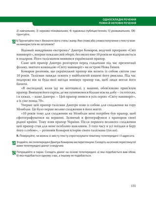 151
ОДНОСКЛАДНІ РЕЧЕННЯ
ПОВНІ Й НЕПОВНІ РЕЧЕННЯ
2) навчальних; 3) науково-пізнавальних; 4) художньо-публіцистичних; 5) розважальних. Об-
ґрунтуйте.
192І. Прочитайте текст. Визначте його стиль і жанр. Яке слово або словосполучення з тексту мож-
на використати як заголовок?
Відомий мандрівник-екстремал* Дмитро Комаров, ведучий програми «Світ
навиворіт», вперше показав свій оберіг, без якого вже 10 років не відправляється
в подорож. Його талісманом виявився український прапор.
Саме цей прапор Дмитро розгорнув перед глядачами під час презентації
фільму, знятого командою «Світу навиворіт» на острові Нова Гвінея.
Комаров розповів, що український прапор він возить із собою світом уже
10 років. Талісман завжди лежить у найближчій кишені його рюкзака. Під час
подорожі він за будь-якої нагоди вивішує прапор так, щоб люди могли його
бачити.
«В експедиції, коли їду на мотоциклі, у машині, обов’язково прив’язую
прапор. Вивішую його скрізь, де ми зупиняємося більше ніж на добу – і в готелях,
і в хижах, – каже Дмитро. – Цей прапор знявся в усіх серіях «Світу навиворіт»,
а їх уже понад 70».
Уперше цей прапор-талісман Дмитро взяв із собою для сходження на гору
Монблан. Це було перше велике сходження в його житті.
«10 років тому для сходження на Монблан мені потрібен був прапор, щоб
сфотографуватися на вершині. Зазвичай я фотографуюся з прапором своєї
рідної країни. Тому взяв прапор України. Після першого великого сходження
цей прапор став для мене особливо важливим. З того часу в усі поїздки я беру
його з собою», – розповів Комаров історію свого талісмана (tsn.ua).
ІІ. Поміркуйте, чи можна зі змісту тексту спрогнозувати тематику телепередачі і її адресата.
193Згадайте, які телепередачі Дмитра Комарова ви переглянули. Складіть на основі переглянутої
вами телепередачі діалог із ведучим.
194Попрацюйте в парах. Складіть діалог на основі телепередачі: а) яка подобається вам обом;
б) яка подобається одному з вас, а іншому не подобається.
 
