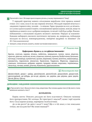 155
ОДНОСКЛАДНІ РЕЧЕННЯ
ПОВНІ Й НЕПОВНІ РЕЧЕННЯ
203Прочитайте текст. Які види односкладних речень у ньому переважають? Чому?
У народній практиці живого спілкування вироблено чіткі правила мовної
етики: хто з ким, коли й як має першим вітатися. Молодий перший вітається з
людиною старшого віку, чоловік – із жінкою. Гарна традиція на селі, де вітають-
ся з усіма односельцями й навіть з незнайомими пришельцями, мовляв, якщо ти
прийшов до нашого села з добрими намірами, то нехай і тобі буде добре. Взаємо-
побажанням у спілкуванні надають великого значення. Нерідко ці взаємопо-
бажання набирають високого поетичного звучання, як, наприклад, побажання
молодим на весіллі, новонародженому, новорічні щедрівки та віншівки* (За
М. Стельмаховичем).
 Запишіть слова-вітання, вкажіть, якими частинами мови вони є.
Пишемо так
Орфограма «Букви и, е, є в суфіксах іменників»
Братик, хлопчик, вариво, в’язень, любитель, звершення, гусеня, чаєня, мішечок,
краєчок, діжечка, копієчка, яєчко, словечко, паличка, вуличка, безбатченко, батенько,
вогнище, становище, кулеметник, вузлик, мереживо, паливо, велетень, мовознавець,
вихователь, піднесення, віконечко, Кравченко, Гордієнко, Марієчка, серденько,
ніженька, тополенька, добриво, марево, прядиво, місиво, морозиво, переможець,
бельгієць, печиво, мливо, річечка, Коваленко, удосконалення.
Наголошуємо так
Двовесло´вий, двора´ і дво´ру, двоко´лірний, двоколі´сний, дворазо´вий, двору´чний,
двоскладо´вий, де-не´будь, де-не-де´, де´рево, мн. дере´ва, два де´рева, двоє дере´в,
Десна´, Де´сну і Десну´.
ДОМАШНЄ ЗАВДАННЯ
204І. Прочитайте текст. Визначте його тему, мікротеми. Яка головна думка тексту? До якого стилю
мовлення належить текст?
ЖЕНЬШЕНЬ
Корінь життя. Описати докладно всі його властивості. Описати таємниці
його проізростання. Всі легенди. Всі пристрасті людськіф, казки і мрії шукачів
його. Сила кореня цілюща, перевірена тисячоліттями.
Де ж він росте? Де цвіте і коли? І чому? Що є в тій землі, в тих земельних
точках, яке колдовство? Які земні еманації*?
 
