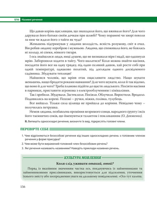 §16 Називні речення
156
Що давав корінь щасливцям, що знаходили його, що вживали його? Для чого
дарували його батьки своїм дочкам при шлюбі? Чому поранені чи хворі повзли
за ним чи ждали його з тайги як чуда?
Женьшень підтримував у людини молодість, ясність розумову, світ в очах.
Він робив людину хороброю і мужньою. Людина, що споживала його, не боялась
ні холоду, ні спеки, ніякого тягаря.
І ось знайшлися люди, ниці душею, що не визнавали віри і надії, що одкинули
мрію. Заборонили ходити в тайгу. Чого шалатися? Коли можна знайти насіння,
посадити його все на одну грядку, під один скляний дашок, хай росте собі при
одній температурі, однаково политий, під доглядом одного досвідченого
садівника. Збудувати теплицю!
Найшовся чоловік, що мріяв отак ощасливити людство. Нащо шукати
женьшень, нащо бродити роками навмання? Для чого шукати, коли й так відомо,
що воно й для чого? Треба планово підійти до щастя людського. Посіяти насіння
в парниках, приставити агронома з електрооблученням і хімікаліями.
Так і зробили. Збудували. Застеклили. Посіяли. Облучили. Виростили. Вродило.
Подивились на корені. Похожі – ручки, ніжки, голівка, тулубець.
Все вийшло. Тільки сила цілюща не прийшла до коріння. Невідомо чому –
получилась петрушка.
Немов людина, позбавлена проміння незримого сонця, народного ґрунту і всіх
його таємничих соків, що йменуються талантом і покликанням (О. Довженко).
ІІ. Випишіть односкладні речення, визначте їх вид, підкресліть головні члени.
ПЕРЕВІРТЕ СЕБЕ
1. Чим відрізняються безособові речення від інших односкладних речень з головним членом
речення у формі присудка?
2. Чим може бути виражений головний член безособових речень?
3. Які речення називають називними? Наведіть приклади називних речень.
КУЛЬТУРА МОВЛЕННЯ
Коли слід уживати отакий, отой?
Поряд із вказівним значенням частка ось, поєднуючись із займенниками та
займенниковими прислівниками, використовується для підсилення, уточнення
їхнього змісту або зосередження уваги на дальшому повідомленні. «Ось тут халепа.
 