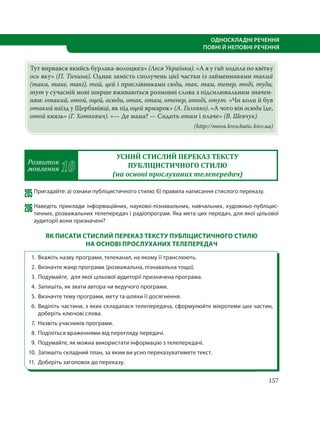157
ОДНОСКЛАДНІ РЕЧЕННЯ
ПОВНІ Й НЕПОВНІ РЕЧЕННЯ
Тут вирвався якийсь бурлака-волоцюга» (Леся Українка). «А я у гай ходила по квітку
ось яку» (П. Тичина). Однак замість сполучень цієї частки із займенниками такий
(така, таке, такі), той, цей і прислівниками сюди, так, там, тепер, тоді, туди,
тут у сучасній мові ширше вживаються розмовні слова з підсилювальним значен-
ням: отакий, отой, оцей, осюди, отак, отам, отепер, отоді, отут. «Чи коли й був
отакий наїзд у Щербанівці, як під оцей ярмарок» (А. Головко). «А чого він осюди їде,
отой князь» (Г. Хоткевич). «— Де мама? — Сидить отам і плаче» (В. Шевчук).
(http://mova.kreschatic.kiev.ua)
Розвиток
мовлення 10
УСНИЙ СТИСЛИЙ ПЕРЕКАЗ ТЕКСТУ
ПУБЛІЦИСТИЧНОГО СТИЛЮ
(на основі прослуханих телепередач)
205Пригадайте: а) ознаки публіцистичного стилю; б) правила написання стислого переказу.
206Наведіть приклади інформаційних, науково-пізнавальних, навчальних, художньо-публіцис-
тичних, розважальних телепередач і радіопрограм. Яка мета цих передач, для якої цільової
аудиторії вони призначені?
ЯК ПИСАТИ СТИСЛИЙ ПЕРЕКАЗ ТЕКСТУ ПУБЛІЦИСТИЧНОГО СТИЛЮ
НА ОСНОВІ ПРОСЛУХАНИХ ТЕЛЕПЕРЕДАЧ
1. Вкажіть назву програми, телеканал, на якому її транслюють.
2. Визначте жанр програми (розважальна, пізнавальна тощо).
3. Подумайте, для якої цільової аудиторії призначена програма.
4. Запишіть, як звати автора чи ведучого програми.
5. Визначте тему програми, мету та шляхи її досягнення.
6. Виділіть частини, з яких складалася телепередача, сформулюйте мікротеми цих частин,
доберіть ключові слова.
7. Назвіть учасників програми.
8. Поділіться враженнями від перегляду передачі.
9. Подумайте, як можна використати інформацію з телепередачі.
10. Запишіть складний план, за яким ви усно переказуватимете текст.
11. Доберіть заголовок до переказу.
 